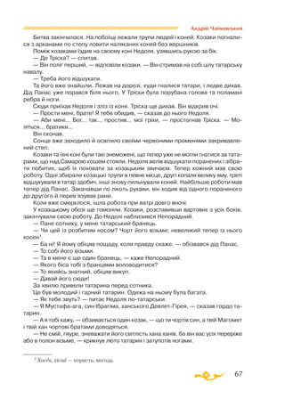 67
Андрій Чайковський
Битва закінчилася. На побоїщі лежали трупи людей і коней. Козаки погнали­
ся з арканами по степу ловити наляканих коней без вершників.
Поміж козаками їздив на своєму коні Недоля, узявшись рукою за бік.
— Де Тріска? — спитав.
— Він поліг перший, — відповіли козаки. — Він стримав на собі цілу татарську
навалу.
— Треба його відшукати.
Та його вже знайшли. Лежав на дорозі, куди гналися татари, і ледве дихав.
Дід Панас уже порався біля нього. У Тріски була порубана голова та поламані
ребра й ноги.
Сюди приїхав Недоля і зліз із коня. Тріска ще дихав. Він відкрив очі.
— Прости мені, брате! Я тебе обидив, — сказав до нього Недоля.
— Аби мені... Бог... так... простив... мої гріхи, — простогнав Тріска. — Мо­­
літься... братики...
Він сконав.
Сонце вже заходило й освітило своїми червоними променями закривавле­
ний степ.
Козаки та їхні коні були такі знеможені, що тепер уже не могли гнатися за тата­
рами, що над Самарою кошем стояли. Недоля велів відшукати поранених і зібра­
ти побитих, щоб їх поховати за козацьким звичаєм. Тепер кожний мав свою
роботу. Одні збирали козацькі трупи в певне місце, другі копали велику яму, треті
відшукували в татар здобич, інші знову пильнували коней. Найбільше роботи мав
тепер дід Панас. Закачавши по лікоть рукави, він ходив від одного пораненого
до другого й перев’язував рани.
Коли вже смерклося, ішла робота при ватрі довго вночі.
У козацькому обозі ще гомоніли. Козаки, розставивши вартових з усіх боків,
закінчували свою роботу. До Недолі наблизився Непорадний.
— Пане сотнику, у мене татарський бранець.
— Чи цей із розбитим носом? Чорт його візьми; невеликий тепер із нього
хосен1.
— Ба ні! Я йому обіцяв пощаду, коли правду скаже, — обізвався дід Панас.
— То собі його візьми.
— Та в мене є ще один бранець, — каже Непорадний.
— Якого біса тобі з бранцями воловодитися?
— То якийсь знатний, обіцяв викуп.
— Давай його сюди!
За хвилю привели татарина перед сотника.
Це був молодий і гарний татарин. Одежа на ньому була багата.
— Як тебе звуть? — питає Недоля потатарськи.
— Я Мустафаага, син Ібрагіма, ханського ДевлетГірея, — сказав гордо та­­
тарин.
— А я тобі кажу, — обзивається один козак, — що ти чортів син, а твій Магомет
і твій хан чортові братами доводяться.
— Не смій, гяуре, зневажати його світлість хана ханів, бо він вас усіх переріже
або в полон візьме, — крикнув люто татарин і затупотів ногами.
1 Хосен, хісна — користь, вигода.
 