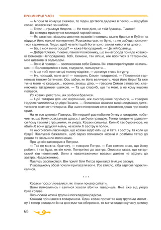 68
ПРО МИНУЛІ ЧАСИ
— А поки ти йому це скажеш, то підеш до твого дядечка в пекло, — відрубав
козак і взявся вже за шаблю.
— Тихо! — гримнув Недоля. — Не твоє діло, не твій бранець, Тихоне!
До сотника приступив молодий гарний козак.
— Як засвітає, візьмеш десяток козаків і поведеш цього бранця в Лубни та
віддаси його панові полковнику. Розкажеш усе, як було, та не забудь поклони­
тися гарненько. Гляди, щоб не втік і щоб його приставили живого та цілого.
— Ба, а моя винагорода? — каже Непорадний. — Це мій бранець.
— Добре! Скажи, Тихоне, панові полковнику, що винагорода прийде козако­
ві Семенові Непорадному. Тобі, Семене, так ліпше, ніж возитися з татарином,
мов циганові з ведмедем.
— Воно й правда! — заспокоював себе Семен. Він став перелічувати на паль­
цях: — Воловодитися з ним, годувати, пильнувати...
— А ще тобі при нагоді голову відріже, — докинув хтось із гурту.
— Ну, прощай, пане аго! — говорить Семен татаринові. — Поклонися гар­
ненько твоєму батечкові. Ось забув, як його величають, чорт його бери! Та вже
ти на мене не сердься... воєнне, знаєш, діло, — говорив Семен з повагою, кла­
няючись татаринові шапкою. — Та ще спасибі, що ти мені, а не кому іншому
попався.
Усі козаки реготали, аж за боки бралися.
— Цей татарин для нас вартніший, ніж сьогоднішня перемога, — говорив
Недоля півголосом до діда Панаса. — Полковник наказав мені неодмінно діста­
ти якого знатного татарина. Від нього полковник хоче дізнатися дещо про намір
орди.
На те все дивився Павлусь. Він перший раз побачив битву з татарами, поба­
чив те, що йому розказував дідусь, і це було правдою. Тепер татари не здавали­
ся йому такими страшними, як учора. Козаки сильніші. Коли б так було вчора, не
вбили б вони дідуся й маму, не взяли б сестру в полон.
І в нього вселилася надія, що козаки відіб’ють ще й тата, і сестру. Та коли це
буде? Павлусеві бажалося, щоб зараз погналися козаки й розбили татар до
решти та звільнили полонених.
Про це він заговорив з Петром.
— Так не можна, братику, — говорив Петро. — Пан сотник знає, що йому
робити, і так буде, як він хоче. Потерпімо до завтра. Онисько казав, що татар­
ський кіш невеликий. Вони з навантаженими возами далеко не заїдуть до
завтра. Наздоженемо.
Павлусь заспокоївся. Він приліг біля Петра при ватрі й міцно заснув.
У козацькому обозі почали пригасати вогні. Усе стихло, хіба вартові перекли­
калися.
* * *
Козаки посхоплювалися, як тільки почало світати.
Вони помолились і взялися ховати вбитих товаришів. Яма вже від учора
була готова.
Позносили козачі трупи й поскладали рядком.
Кожний прощався з товаришем. Один козак прочитав над трупами молит­
ву, і тепер складали їх на дно ями так обережно, як мати кладе скупану дитину
 