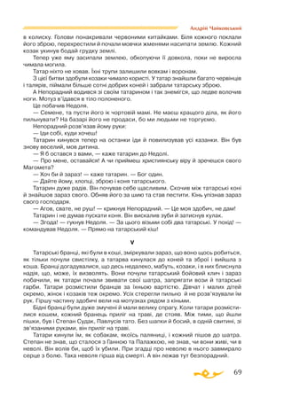 69
Андрій Чайковський
в колиску. Голови понакривали червоними китайками. Біля кожного поклали
його зброю, перехрестили й почали мовчки жменями насипати землю. Кожний
козак укинув бодай грудку землі.
Тепер уже яму засипали землею, обкопуючи її довкола, поки не виросла
чимала могила.
Татар ніхто не ховав. Їхні трупи залишили вовкам і воронам.
З цієї битви здобули козаки чимало користі. У татар знайшли багато червінців
і талярів, піймали більше сотні добрих коней і забрали татарську зброю.
А Непорадний водився зі своїм татарином і так знемігся, що ледве волочив
ноги. Мотуз в’їдався в тіло полоненого.
Це побачив Недоля.
— Семене, та пусти його ік чортовій мамі. Не маєш кращого діла, як його
пильнувати? На базарі його не продаси, бо ми людьми не торгуємо.
Непорадний розв’язав йому руки:
— Іди собі, куди хочеш!
Татарин кинувся тепер на останки їди й повилизував усі казанки. Він був
знову веселий, мов дитина.
— Я б остався з вами, — каже татарин до Недолі.
— Про мене, оставайся! А чи приймеш християнську віру й зречешся свого
Магомета?
— Хоч би й зараз! — каже татарин. — Бог один.
— Дайте йому, хлопці, зброю і коня татарського.
Татарин дуже радів. Він почував себе щасливим. Скочив між татарські коні
й знайшов зараз свого. Обняв його за шию та став пестити. Кінь упізнав зараз
свого господаря.
— Агов, свате, не руш! — крикнув Непорадний. — Це моя здобич, не дам!
Татарин і не думав пускати коня. Він вискалив зуби й затиснув кулак.
— Згода! — гукнув Недоля. — За цього візьми собі два татарські. У похід! —
командував Недоля. — Прямо на татарський кіш!
V
Татарські бранці, які були в коші, зміркували зараз, що воно щось робиться,
як тільки почули свистілку, а татарва кинулася до коней та зброї і вийшла з
коша. Бранці догадувалися, що десь недалеко, мабуть, козаки, і в них блиснула
надія, що, може, їх визволять. Вони почули татарський бойовий клич і зараз
побачили, як татари почали звивати свої шатра, запрягати вози й татарські
гарби. Татари розмістили бранців за їхньою вартістю. Дівчат і малих дітей
окремо, жінок і козаків теж окремо. Усіх стерегли пильно й не розв’язували їм
рук. Гіршу частину здобичі вели на мотузках рядом з кіньми.
Бідні бранці були дуже змучені й мали велику спрагу. Коли татари розмісти­
лися кошем, кожний бранець приліг на траві, де стояв. Між тими, що йшли
пішки, був і Степан Судак, Павлусів тато. Без шапки й босий, в одній свитині, зі
зв’язаними руками, він приліг на траві.
Татари кинули їм, як собакам, якоїсь паляниці, і кожний пішов до шатра.
Степан не знав, що сталося з Ганною та Палажкою, не знав, чи вони живі, чи в
неволі. Він волів би, щоб їх убили. При згадці про неволю в нього завмирало
серце з болю. Така неволя гірша від смерті. А він лежав тут безпорадний.
 