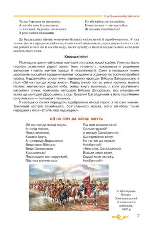 7
Суспільно-побутові пісні
Та ще бурлака не послався,			 Не вбувайся, не вмивайся,
А хазяїн вже й проспався.			 Нема свитки — не вдягайся,
— Вставай, бурлако, за волами		 За волами поспішайся!
З ремінними батогами;
До бурлацьких пісень тематично близькі наймитські й заробітчанські. У них
також ідеться про долю наймита, якого хазяї зневажають, примушують після тяж­
кої роботи в полі ще й носити воду, пасти худобу, а іноді й віддають його в солдати
замість свого сина.
Козацькі пісні
Пісні цього циклу найтісніше пов’язані з історією нашої країни. У них оспівано
героїзм захисників рідної землі, їхню готовність пожертвувати родинним
затишком і навіть життям заради її незалежності. Саме в козацьких піснях
досягають емоційної вершини мотиви прощання з родиною та героїчної загибелі
козака. Надзвичайно романтично відтворено проводи Війська Запорозького в
пісні «Ой на горі да женці жнуть». Перед очима постає уявна картина, навіяна
піснею: хвилюються дозрілі хліба, женці жнуть пшеницю, а коли розгинають
натомлені спини, помічають неподалік Військо Запорозьке; ось упізнаваний
усіма ще молодий Дорошенко, а ось і бувалий Сагайдачний із його постійними
супутниками — тютюном і люлькою.
У козацьких піснях передусім відображено емоції героя, а не самі вчинки.
Тужливий настрій самотнього, безталанного козака, його загибель тонко
передано в пісні «Стоїть явір над водою».
ОЙ НА ГОРІ ДА ЖЕНЦІ ЖНУТЬ
Ой на горі да женці жнуть,
А попід горою,
Попід зеленою,
Козаки йдуть.
А попереду Дорошенко
Веде своє Військо,
Веде Запорозьке
Хорошенько!
Посередині пан хорунжий,
Під ним кониченько,
Під ним вороненький
Сильнедужий!
А позаду Сагайдачний,
Що проміняв жінку
На тютюн да люльку,
Необачний!
«Вернися, Сагайдачний,
Візьми свою жінку,
Оддай мою люльку,
Необачний!»
А. Шелоумов.
Богдан
Хмельницький
із козацьким
військом.
1960 р.
 