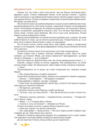 70
ПРО МИНУЛІ ЧАСИ
Лежачи так, він сіпав з усієї сили мотуз, але ще більше затягував вузол.
Даремна праця. Степан повернувся боком, потім догори спиною і, буцімто
жуючи паляницю, став зубами розв’язувати мотуз. На його радість вузол попус­
кав щоразу більше. Степан оглядався на вартового й розмотував зубами вузол.
Він відчув, що руки вільні.
Не встаючи із землі, він вийняв обережно з кишені ножа й найближчому това­
ришеві розрізав мотуз. Ніж пішов по руках, а вартовий татарин і не догадувався
нічого. Поглянувши на бранців, які лежали не рухаючись, він пішов далі. Бранці,
однак, не рухалися, дожидаючи слушного часу. Та в тій хвилі пригнались у кіш
кілька татар і почали щось балакати. Від того в коші наче загорілося. Татари
сідали на вози й вирушали з місця.
Бранці посхоплювалися та гуртом скочили над берег ріки, у комиш. За ними
побігло багато й таких, що не встигли розв’язати рук. Татари бачили це, та не
було часу їх ловити. Вони втікали з тими, хто залишився.
Хто не встиг утекти, мусив тепер бігти, мов собака, поряд з татарськими
кіньми, а хто нездужав, тому зразу відрубували голову, якщо нагайкою не могли
його підігнати.
За хвилю осталося лише потоптане місце, де стояв татарський кіш.
Утікачі сиділи тихо в комиші, боячись промовити слово. Вони не знали
напевне, що сталося. Може, ще поганці вернуться? Здогадувалися, що була
зустріч з козаками, — та хто переміг?
Настала темна ніч. Довкола було тихо. Аж тепер заворушилися втікачі. (...)
Кожний, сперши голову на коліна, задрімав. Уже розвиднілося, як утікачі
почули якийсь гамір. Усі прокинулися. Один підвів голову з комишу й крикнув:
— Наші!
Посхоплювалися на те місце, де стояв татарський кіш, приїхали козаки
Недолі.
— Гей, козакибратики, не дайте пропасти!
Утікачі бігли прожогом до козаків, хапали їх за стремена й плакали з радощів.
— Хлопці! — гукав Недоля. — Нагодувати голодних!
Козак добував з торбини, що мав, і подавав.
— Коли б вас так передучора Бог приніс був, не було б тієї халепи й хреще­
ний народ не пішов би в неволю!
— Не журіться, догонимо.
У цій хвилі скочив з коня Павлусь і прибіг до батька.
— Таточку, тату, де наша Ганна? — Він обняв батька за шию і почав пла­
кати.
— Пропала, синочку, пропала! — говорив Степан, хлипаючи. — Татарва пій­
мала і Ганну, і маму.
— Маму — ні, її татарин убив, я бачив.
— А мене ж, тату, не пізнаєш? — обзивається Петро.
Степан не пізнав спочатку, а відтак обняв старшого сина.
— Сини мої, соколи, ось де ми стрінулися!
— Гей, люди добрі! — гукнув сотник. — Хто хоче, беріть коней та зброю і при­
ставайте до нас. Нам ніколи часу тратити.
Небагато спасівчан вернулося додому. Хто сподівався кого зі своїх знайти,
той і вертався. Інші взяли зброю татарську й пристали до козаків.
До них пристав і Степан, йому не було до кого вертатися.
 