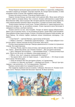 71
Андрій Чайковський
Тепер Недоля залишив одних козаків при таборі, а з другими, вибраними,
погнався слідом за татарами. Слід був значний, бо татари їхали возами. З тими
козаками пішов і Степан. Він надіявся знайти дитину.
Козаки пустилися скоком. Слід вів до берега ріки. (...)
Недоля послав більшу частину своєї сотні далеко вбік. Вона мала об’їхати
колом і забігти татарам збоку. Так і сталося. Козаки наближались із двох боків.
Вони бачили табір, мов на долоні. Він тягнувся довгим ланцюгом понад берегом,
наче повзла велика гусениця. Вози тягли воли, а татари на конях їхали збоку.
Тепер козаки помчали з усієї сили. Татари побачили їх і зараз вирішили ота­
боритися возами так, як це робили козаки. Стали підганяти воли батогами й
заїжджати на боки, але було запізно.
Козаки злетіли на них, мов яструби. Татари не вміли гаразд оборонятися.
Деякі з них по одному тікали, та тих половили на аркан. Цілий табір з усім награбле­
ним добром попав у руки козаків. Степан з Петром розглядали поміж возами, де
були бранці. На кількох гарбах знайшли кілька спасівських молодиць і па-
рубків...
— А де Ганна? — кричав Павлусь, ідучи вслід за батьком.
— Нема її, синочку! — обізвалась одна молодиця. — Ще вчора забрали тата­
ри всіх дівчат і малих хлопців на коні й погнали, мов чорти.
Степан лише руками сплеснув. Павлусь рвав волосся з голови та страшенно
плакав. Уся надія пропала.
— Таточку, Петре, просіть пана сотника, хай накаже доганяти. Ми їх піймає­
мо, певно... Боже мій, Боже, що з Ганею сталося! — Він ще дужче заплакав.
— Цить, Павлусю! Так не можна, — заспокоював Петро. — У пана сотника інше
діло. Проте хоч би хотів, не піймаєш: вони дуже далеко. (...)
— Хіба ж, тату, так її, нещасну, залишимо без помочі?
— Так мусить бути, коли не годен інакше, — каже батько. — От ліпше не рви
мого серця. Не вона одна...
— Чому не можна? Ось ми три їдьмо в Крим, то її визволимо.
— А знаєш ти, братику, де Крим? — обзивається Петро. — Там усі три про­
падемо, і нас розлучать, та і її не відшукаємо. Пропало!
Павлусь зціпив зуби й не говорив більше нічого.
Уже надвечір надійшла решта козаків з табором. Настала ніч. Козаки поля­
гали спати. Павлусь лежав між батьком і братом. В обозі затихло.
 