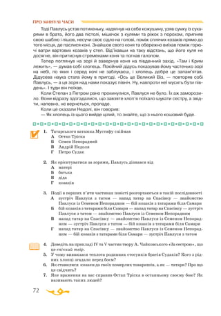 72
ПРО МИНУЛІ ЧАСИ
Тоді Павлусь устав потихеньку, надягнув на себе кожушину, узяв сумку із суха­
рями в брата, його два пістолі, мішечок з кулями та ріжок з порохом, припняв
свою шаблю і пішов, несучи своє сідло на голові, поміж сплячих козаків прямо до
того місця, де паслися коні. Знайшов свого коня та обережно виїхав поміж горю­
чі ватри вартових козаків у степ. Від’їхавши на таку відстань, що його куля не
досягне, він притиснув стременами коня та погнав галопом.
Тепер поглянув на зорі й завернув коня на південний захід. «Там і Крим
лежить», — думав собі хлопець. Покійний дідусь показував йому частенько зорі
на небі, по яких і серед ночі не заблукаєш, і хлопець добре це запам’ятав.
Дідусева наука стала йому в пригоді. «Ось це Великий Віз, — повторяв собі
Павлусь, — а ця зоря над нами показує північ. Ну, навпроти неї мусить бути пів­
день». І туди він поїхав.
Коли Степан з Петром рано прокинулися, Павлуся не було. Їх аж заморози­
ло. Вони відразу здогадалися, що завзяте хлоп’я поїхало шукати сестру, а звід­
ти, напевно, не вернеться, пропаде.
Коли це сказали Недолі, він говорив:
— Як хлопець із цього вийде цілий, то знайте, що з нього кошовий буде.
1.	 Татарського ватажка Мустафу спіймав
	
А	 Остап Тріска
	
Б	 Семен Непорадний
	
В	 Андрій Недоля
	
Г	 Петро Судак
2.	 Як орієнтуватися за зорями, Павлусь дізнався від
	
А	 матері
	
Б	 батька
	 В	 діда
	 Г	 козаків
3.	 Події в перших п’яти частинах повісті розгортаються в такій послідовності
  
А	 зустріч Павлуся з татом — напад татар на Спасівку — знайомство
Па­влуся із Семеном Непорадним — бій козаків з татарами біля Самари
	
Б	 бій козаків з татарами біля Самари — напад татар на Спасівку — зустріч
Павлуся з татом — знайомство Павлуся із Семеном Непорадним
	
В	 напад татар на Спасівку — знайомство Павлуся із Семеном Непорад­
ним — зустріч Павлуся з татом — бій козаків з татарами біля Самари
	 Г	 напад татар на Спасівку — знайомство Павлуся із Семеном Непо­рад­
ним — бій козаків з татарами біля Самари — зустріч Павлуся з татом
4.	 Доведіть на прикладі IV та V частин твору А. Чайковського «За сестрою», що
це епічний твір.
5.	 У чому виявилася теплота родинних стосунків братів Судаків? Кого з рід­
них хлопці згадали перед боєм?
6.	 Як ставилися козаки до своїх померлих товаришів, а як — татари? Про що
це свідчить?
7.	 Яке враження на вас справив Остап Тріска в останньому своєму бою? Як
називають таких людей?
 