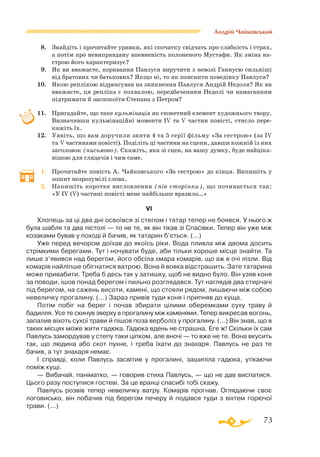 73
Андрій Чайковський
8.	 Знайдіть і прочитайте уривки, які спочатку свідчать про слабкість і страх,
а потім про невиправдану впевненість полоненого Мустафи. Як зміна на­­
строю його характеризує?
9.	 Як ви вважаєте, поривання Павлуся виручити з неволі Ганнусю сильніші
від братових чи батькових? Якщо ні, то як пояснити поведінку Павлуся?
10.	 Якою реплікою відреагував на зникнення Павлуся Андрій Недоля? Як ви
вважаєте, ця репліка є похвалою, передбаченням Недолі чи намаганням
підтримати й заспокоїти Степана з Петром?
11.	 Пригадайте, що таке кульмінація як сюжетний елемент художнього твору.
Визначивши кульмінаційні моменти ІV та V частин повісті, стисло пере­
кажіть їх.
12.	 Уявіть, що вам доручили зняти 4 та 5 серії фільму «За сестрою» (за IV
та V частинами повісті). Поділіть ці частини на сцени, давши кожній із них
заголовок (письмово). Скажіть, яка зі сцен, на вашу думку, буде найціка­
вішою для глядачів і чим саме.
1.	 Прочитайте повість А. Чайковського «За сестрою» до кінця. Випишіть у
зошит незрозумілі слова.
2.	 Напишіть коротке висловлення (пів сторінки), що починається так:
«У IV (V) частині повісті мене найбільше вразило…»
VI
Хлопець за ці два дні освоївся зі степом і татар тепер не боявся. У нього ж
була шабля та два пістолі — то не те, як він тікав зі Спасівки. Тепер він уже між
козаками бував у поході й бачив, як татарин б’ється. (...)
Уже перед вечором доїхав до якоїсь ріки. Вода пливла між двома досить
стрімкими берегами. Тут і ночувати буде, аби тільки хороше місце знайти. Та
лише з’явився над берегом, його обсіла хмара комарів, що аж в очі лізли. Від
комарів найліпше обігнатися ватрою. Вона й вовка відстрашить. Зате татарина
може привабити. Треба б десь так у затишку, щоб не видно було. Він узяв коня
за поводи, ішов понад берегом і пильно розглядався. Тут наглядів два стирчачі
під берегом, на сажень висоти, камені, що стояли рядом, лишаючи між собою
невеличку прогалину. (...) Зараз привів туди коня і припняв до куща.
Потім побіг на берег і почав збирати цілими оберемками суху траву й
бадилля. Усе те скинув зверху в прогалину між каменями. Тепер викресав вогонь,
запалив віхоть сухої трави й пішов поза верболіз у прогалину. (...) Він знав, що в
таких місцях може жити гадюка. Гадюка вдень не страшна. Еге ж! Скільки їх сам
Павлусь замордував у степу таки ціпком, але вночі — то вже не те. Вона вкусить
так, що людина або скот пухне, і треба їхати до знахаря. Павлусь не раз те
бачив, а тут знахаря немає.
І справді, коли Павлусь засвітив у прогалині, зашипіла гадюка, утікаючи
поміж кущі.
— Вибачай, паніматко, — говорив стиха Павлусь, — що не дав виспатися.
Цього разу поступися гостеві. За це вранці спасибі тобі скажу.
Павлусь розвів тепер невеличку ватру. Комарів прогнав. Оглядаючи своє
логовисько, він побачив під берегом печеру й подався туди з віхтем горючої
трави. (...)
 