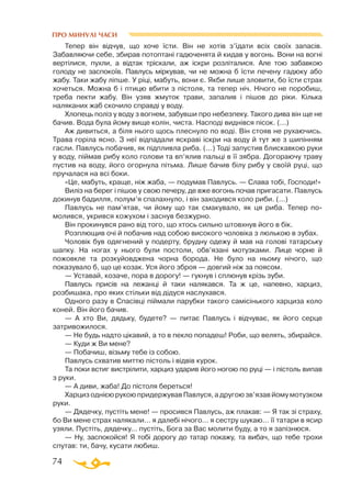 74
ПРО МИНУЛІ ЧАСИ
Тепер він відчув, що хоче їсти. Він не хотів з’їдати всіх своїх запасів.
Забавляючи себе, збирав потоптані гадюченята й кидав у вогонь. Вони на вогні
вертілися, пухли, а відтак тріскали, аж іскри розліталися. Але тою забавкою
голоду не заспокоїв. Павлусь міркував, чи не можна б їсти печену гадюку або
жабу. Таки жабу ліпше. У ріці, мабуть, вони є. Якби лише зловити, бо їсти страх
хочеться. Можна б і птицю вбити з пістоля, та тепер ніч. Нічого не поробиш,
треба пекти жабу. Він узяв жмуток трави, запалив і пішов до ріки. Кілька
наляканих жаб скочило справді у воду.
Хлопець поліз у воду з вогнем, забувши про небезпеку. Такого дива він ще не
бачив. Вода була йому вище колін, чиста. Насподі виднівся пісок. (...)
Аж дивиться, а біля нього щось плеснуло по воді. Він стояв не рухаючись.
Трава горіла ясно. З неї відпадали яскраві іскри на воду й тут же з шипінням
гасли. Павлусь побачив, як підпливла риба. (...) Тоді запустив блискавкою руки
у воду, піймав рибу коло голови та вп’ялив пальці в її зябра. Догораючу траву
пустив на воду, його огорнула пітьма. Лише бачив білу рибу у своїй руці, що
пручалася на всі боки.
«Це, мабуть, краще, ніж жаба, — подумав Павлусь. — Слава тобі, Господи!»
Виліз на берег і пішов у свою печеру, де вже вогонь почав пригасати. Павлусь
докинув бадилля, полум’я спалахнуло, і він заходився коло риби. (...)
Павлусь не пам’ятав, чи йому що так смакувало, як ця риба. Тепер по-
молився, укрився кожухом і заснув безжурно.
Він прокинувся рано від того, що хтось сильно штовхнув його в бік.
Розплющив очі й побачив над собою високого чоловіка з люлькою в зубах.
Чоловік був одягнений у подерту, брудну одежу й мав на голові татарську
шапку. На ногах у нього були постоли, обв’язані мотузками. Лице чорне й
пожовкле та розкуйовджена чорна борода. Не було на ньому нічого, що
показувало б, що це козак. Уся його зброя — довгий ніж за поясом.
— Уставай, козаче, пора в дорогу! — гукнув і сплюнув крізь зуби.
Павлусь присів на лежанці й таки налякався. Та ж це, напевно, харциз,
розбишака, про яких стільки від дідуся наслухався.
Одного разу в Спасівці піймали парубки такого самісінького харциза коло
коней. Він його бачив.
— А хто Ви, дядьку, будете? — питає Павлусь і відчуває, як його серце
затривожилося.
— Не будь надто цікавий, а то в пекло попадеш! Роби, що велять, збирайся.
— Куди ж Ви мене?
— Побачиш, візьму тебе із собою.
Павлусь схватив миттю пістоль і відвів курок.
Та поки встиг вистрілити, харциз ударив його ногою по руці — і пістоль випав
з руки.
— А диви, жаба! До пістоля береться!
Харциз однією рукою придержував Павлуся, а другою зв’язав йому мотузком
руки.
— Дядечку, пустіть мене! — просився Павлусь, аж плакав: — Я так зі страху,
бо Ви мене страх налякали... я далебі нічого... я сестру шукаю... її татари в ясир
узяли. Пустіть, дядечку... пустіть, Бога за Вас молити буду, а то я запізнюся.
— Ну, заспокойся! Я тобі дорогу до татар покажу, та вибач, що тебе трохи
спутав: ти, бачу, кусати любиш.
 