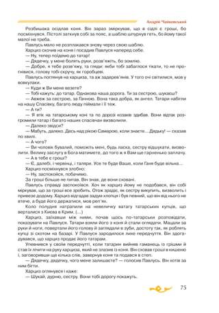 75
Андрій Чайковський
Розбишака осідлав коня. Він зараз зміркував, що в сідлі є гроші, бо
посміхнувся. Пістолі заткнув собі за пояс, а шаблю шпурнув геть, бо йому такої
малої не треба.
Павлусь мало не розплакався знову через свою шаблю.
Харциз скочив на коня і посадив Павлуся наперед себе.
— Ну, тепер поїдемо до татар!
— Дядечку, у мене болять руки, розв’яжіть, бо зомлію.
— Добре, я тебе розв’яжу, та гляди: якби тобі забаглося тікати, то не про-
гнівися, голову тобі скручу, як горобцеві.
Павлусь поглянув на харциза, та аж задерев’янів. У того очі світилися, мов у
вовкулаки.
— Куди ж Ви мене везете?
— Тобі кажуть: до татар. Однакова наша дорога. Ти за сестрою, шукаєш?
— Авжеж за сестрою, за Ганною. Вона така добра, як ангел. Татари набігли
на нашу Спасівку, багато люду піймали і її теж.
— А ти?
— Я втік на татарському коні та по дорозі козаків здибав. Вони відтак роз-
громили татар і багато наших спасівчан визволили.
— Далеко звідси?
— Мабуть, далеко. Десь над рікою Самарою, коли знаєте... Дядьку! — сказав
по хвилі.
— А чого?
— Ви чоловік бувалий, поможіть мені, будь ласка, сестру відшукати, визво­
лити. Велику заслугу в Бога матимете, до того ж я Вам ще гарненько заплачу.
— А в тебе є гроші?
— Є, далебі, і червінці, і таляри. Усе те буде Ваше, коли Ганя буде вільна...
Харциз посміхнувся злобно:
— Ну, заспокойся, побачимо.
За гроші більше не питав. Він знав, де вони сховані.
Павлусь справді заспокоївся. Хоч як харциз йому не подобався, він собі
міркував, що за гроші все зробить. Отож зрадіє, як сестру викупить, визволить і
привезе додому. Харциз відгадав задум хлопця і був певний, що він від нього не
втече, а буде його держатися, мов реп’ях.
Коло полудня натрапили на невеличку ватагу татарських купців, що
верталися з Києва в Крим. (...)
Харциз, заїхавши між ними, почав щось потатарськи розповідати,
показувати на Павлуся. Татари взяли його з коня й стали оглядати. Мацали за
руки й ноги, повертали його голову й заглядали в зуби, достоту так, як роблять
купці зі скотом на базарі. У Павлуся зародилося лихе передчуття. Він здога­
дувався, що харциз продає його татарам.
Упевнився у своїм передчутті, коли татарин вийняв гаманець із грішми й
став їх лічити на руку харциза, який не злазив із коня. Він сховав гроші в кишеню
і, заговоривши ще кілька слів, завернув коня та подався в степ.
— Дядечку, дядечку, чого мене залишаєте? — голосив Павлусь. Він хотів за
ним бігти.
Харциз оглянувся і каже:
— Шукай, дурню, сестру. Вони тобі дорогу покажуть.
 
