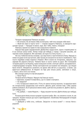 76
ПРО МИНУЛІ ЧАСИ
Татарин придержав Павлуся за руку:
— Не втікала, бо зв’язала тебе на мотузок; твій тато продав тебе мені.
— Який він мені в чорта тато! — плакав сердито Павлусь, а навздогін хар-
цизові гукнув: — Продав ти мене, юдо, Бог тебе, певно, покарає!
Павлусь присів на траві й став страшенно плакати.
Харциз був дуже задоволений. Добув без труда коня, сідло з червінцями та
й за хлопця гроші взяв. Тепер поїде денебудь у город і загуляєзагуляє, аж
чортам стане заздрісно. Він заспівав, аж луна по степу пішла. (...)
Аж ось побачив ватагу козаків, що над’їхали з протилежного боку. Харциз із
ними не дуже хотів зустрітися, аби часом не натрапити на якого знайомого. Про
нього недобра слава ходила в Україні. Його знали як потурнака, харциза, що
зарізав би рідного батька. Чимало було в нього гріхів на душі. Він показував
татарам дорогу на Україну, крав козацьких коней, хлопців і дівчат, де вдавалося,
і перепродував татарам. Тепер наткнувся він на козаків так неждано, що нікуди
було втекти. Неодмінно зловлять на аркан або вб’ють із рушниці, а може, ще
вдасться вибрехатися. В Україні не був уже кілька років, змінився з лиця,
і, певно, його ніхто не пізнає.
Він скинув шапку й став вигукувати:
— Пугу! Пугу!
То була ватага Недолі. Харциз під’їхав до нього.
— Братики, козаки! Слава Богу, що я з вами стрінувся.
— Ти звідкіля?
— Я з татарської неволі втік. П’ять літ мене поганці мучили, та вдалося мені
на татарському краденому коні втекти. Десять днів степом їхав і хіба сирою
рибою живився, бо й кресала в мене нема, щоб вогонь розвести. Дайте, братці,
щонебудь їсти.
— Ну, добре, — каже Недоля, — будь нашим гостем. Дайте йому щонебудь
їсти.
Козаки дали йому кілька сухарів і сушеної риби. Він, не злазячи з коня, їв, аж
тріщало. Козаки пильно до нього приглядалися. Особливо Непорадний оглядав
його на всі боки.
— Добрий у тебе кінь, небоже. Звідкіля ти його взяв? — питає Непо­
радний.
 