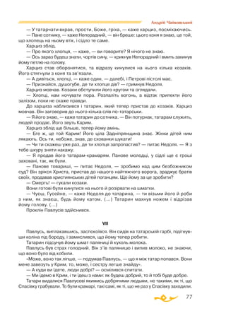 77
Андрій Чайковський
— У татарчати вкрав, прости, Боже, гріха, — каже харциз, посміхаючись.
— Пане сотнику, — каже Непорадний, — він бреше: цього коня я знаю, це той,
що хлопець на ньому втік, і сідло те саме.
Харциз зблід.
— Про якого хлопця, — каже, — ви говорите? Я нічого не знаю.
— Ось зараз будеш знати, чортів сину, — крикнув Непорадний і вмить закинув
йому петлю на голову.
Харциз став оборонятися, та відразу кинулися на нього кілька козаків.
Його стягнули з коня та зв’язали.
— А дивіться, хлопці, — каже один, — далебі, і Петрові пістолі має.
— Признайся, душогубе, де ти хлопця дів? — гримнув Недоля.
Харциз мовчав. Козаки обступили його кругом та оглядали.
— Хлопці, нам ночувати пора. Розпаліть вогонь, а відтак припекти його
залізом, поки не скаже правди.
До харциза наблизився і татарин, який тепер пристав до козаків. Харциз
мовчав. Він заговорив до нього кілька слів потатарськи.
— Я його знаю, — каже татарин до сотника. — Він потурнак, татарам служить,
людей продає. Його звуть Карим.
Харциз зблід ще більше, тепер йому амінь.
— Еге ж, це той Карим! Його ціла Задніпрянщина знає. Жінки дітей ним
лякають. Ось ти, небоже, знав, де схованки шукати!
— Чи ти скажеш уже раз, де ти хлопця запропастив? — питає Недоля. — Я з
тебе шкуру зняти накажу.
— Я продав його татарамкрамарям. Панове молодці, у сідлі ще є гроші
заховані, так, як були.
— Панове товариші, — питає Недоля, — зробимо над цим безбожником
суд? Він зрікся Христа, пристав до нашого найтяжчого ворога, зраджує братів
своїх, продавав християнських дітей поганцям. Що йому за це зробити?
— Смерть! — гукали козаки.
Вони готові були кинутися на нього й розірвати на шматки.
— Чуєш, Гусейне, — каже Недоля до татарина, — ти візьми його й роби
з ним, як знаєш, будь йому катом. (...) Татарин махнув ножем і відрізав
йому голову. (...)
Проклін Павлусів здійснився.
VІІ
Павлусь, виплакавшись, заспокоївся. Він сидів на татарській гарбі, підігнув­
ши коліна під бороду, і замислився, що йому тепер робити.
Татарин підсунув йому шмат паляниці й кухоль молока.
Павлусь був страх голодний. Він з’їв паляницю і випив молоко, не знаючи,
що воно було від кобили.
«Може, воно так ліпше, — подумав Павлусь, — що я між татар попався. Вони
мене завезуть у Крим, то, може, і сестру легше знайду».
— А куди ви їдете, люди добрі? — осмілився спитати.
— Ми їдемо в Крим, і ти їдеш з нами: як будеш добрий, то й тобі буде добре.
Татари видалися Павлусеві якимись добрячими людьми, не такими, як ті, що
Спасівку грабували. То були крамарі, такі самі, як ті, що не раз у Спасівку заходили.
 