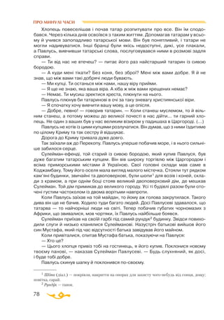 78
ПРО МИНУЛІ ЧАСИ
1 Шопа (діал.) — покрівля, накриття на опорах для захисту чогонебудь від сонця, дощу;
повітка, сарай.
2 Рундук — ґанок.
Хлопець повеселішав і почав татар розпитувати про все. Він їм сподо­
бався. Через кілька днів освоївся з таким життям. Допомагав татарам у всьо­
му й учився запопадливо татарської мови. Він був понятливий, і татари не
могли надивуватися. Інші бранці були якісь недоступні, дикі, усе плакали,
а Павлусь, вивчивши татарські слова, послуговувався ними в розмові задля
справи.
— Ти від нас не втечеш? — питає його раз найстарший татарин із сивою
бородою.
— А куди мені тікати? Без коня, без зброї? Мені між вами добре. Я й не
знав, що між вами такі добрячі люди бувають.
— Ми купці. Ти останься між нами, нашу віру прийми.
— Я ще не знаю, яка ваша віра. А хіба ж між вами хрещених немає?
— Немає. Ти мусиш зректися хреста, плюнути на нього.
Павлусь плюнув би татаринові в очі за таку зневагу християнської віри.
— Я спочатку хочу вивчити вашу мову, а це опісля.
— Добре, певно! — говорив татарин. — Коли станеш муслемом, то й віль­
ним станеш, а потому можеш до великої почесті в нас дійти... ти гарний хло­
пець. Не один з ваших був у нас великим візиром у падишаха в Царгороді. (...)
Павлусь не хотів із цими купцями розлучатися. Він думав, що з ними їздитиме
по цілому Криму та так сестру й відшукає.
Дорога до Криму тривала дуже довго.
Так заїхали аж до Перекопу. Павлусь уперше побачив море, і в нього сильні­
ше забилося серце.
Сулейманефенді, той старий із сивою бородою, який купив Павлуся, був
дуже багатим татарським купцем. Він вів широку торгівлю між Царгородом і
всіма приморськими містами й Україною. Свої головні склади мав саме в
Коджамбаку. Тому його оселя мала вигляд малого містечка. Стояли тут рядком
кам’яні будинки, звичайні та двоповерхові, були шопи1 для возів і коней, скла­
ди з крамом, а при однім боці стояв великий двоповерховий дім, де мешкав
Сулейман. Той дім примикав до великого городу. Усі ті будівлі разом були ото­
чені густим частоколом із двома ворітьми навпроти.
Коли Павлусь заїхав на той майдан, то йому аж голова закрутилася. Такого
дива він ще не бачив. Ходило туди багато людей. Досі Павлусеві здавалося, що
татарва — то найчорніші люди на світі. Тепер побачив губатих чорномазих з
Африки, що звивалися, мов чортяки, їх Павлусь найбільше боявся.
Сулейман приїхав на своїй гарбі під самий рундук2 будинку. Звідси повихо­
дили слуги й низько кланялися Сулейманові. Назустріч батькові вийшов його
син Мустафа, який під час відсутності батька завідував його майном.
Коли привіталися, спитав Мустафа батька, показуючи на Павлуся:
— Хто це?
— Цього хлопця привіз тобі на гостинець, я його купив. Поклонися новому
твоєму панові, — наказав Сулейман Павлусеві. — Будь слухняний, як досі,
і буде тобі добре.
Павлусь скинув шапку й поклонився посвоєму.
 