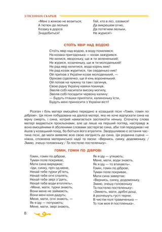 8
З ПІСЕННИХ СКАРБІВ
«Мені з жінкою не возиться;
А тютюн да люлька
Козаку в дорозі
Знадобиться!
Гей, хто в лісі, озовися!
Да викрешем огню,
Да потягнем люльки,
Не журися!»
СТОЇТЬ ЯВІР НАД ВОДОЮ
Стоїть явір над водою, в воду похилився;
На козака пригодонька — козак зажурився.
Не хилися, явороньку, ще ж ти зелененький;
Не журися, козаченьку, ще ж ти молоденький!
Не рад явір хилитися, вода корінь миє!
Не рад козак журитися, так серденько ниє!
Ой приїхав з України козак молоденький, —
Оріхове сіделечко, ще й кінь вороненький.
Ой поїхав на чужину та там і загинув,
Свою рідну Україну навіки покинув.
Звелів собі насипати високу могилу,
Звелів собі посадити червону калину:
— Будуть пташки прилітати, калиноньку їсти,
Будуть мені приносити з України вісті!
Розпач і біль матері емоційно передано в козацькій пісні «Гомін, гомін по
діброві». Ця пісня побудована на діалозі матері, яка не хоче відпускати сина на
вірну смерть, і сина, котрий намагається заспокоїти неньку. Спочатку слова
матері видаються прокльонами, але це лише на перший погляд, насправді ж
вона емоційними й зболеними словами застерігає сина, аби той передумав і не
йшов у козацький похід, бо боїться його втратити. Зворушливою є остання час­
тина пісні, де мати виявляє всю свою лагідність до сина. Ця родинна сцена —
ніжна, сповнена материнської надії та ласки: «Вернись, синку, додомоньку, /
Змию, зчешу головоньку / Та постелю постеленьку».
ГОМІН, ГОМІН ПО ДІБРОВІ
Гомін, гомін по діброві,
Туман поле покриває,
Мати сина виряджає:
«Іди, синку, пріч од мене,
Нехай тебе турки уб’ють,
Нехай тебе огні спалять,
Нехай тебе звірі з’їдять,
Нехай тебе води втоплять».
«Мене, мати, турки знають,
Вони мене не займають,
Вони мені коня дадуть;
Мене, мати, огні знають, —
Як я іду — потухають;
Мене, мати, звірі знають,
Як я іду — утікають;
Мене, мати, води знають,
Як я іду — то втихають».
Гомін, гомін по діброві,
Туман поле покриває,
Мати сина завертає:
«Вернись, синку, додомоньку,
Змию, зчешу головоньку
Та постелю постеленьку».
«Змиють, мати, дрібні дощі,
А розчешуть густі терни;
В чистім полі травиченька —
То тож моя й постіленька».
 