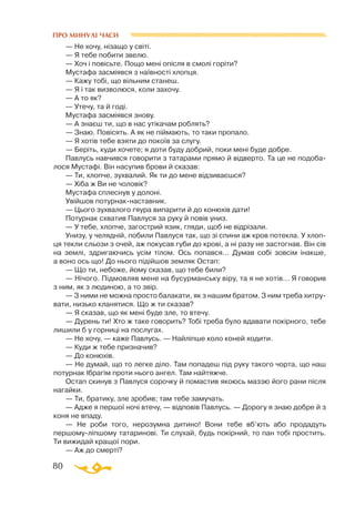 80
ПРО МИНУЛІ ЧАСИ
— Не хочу, нізащо у світі.
— Я тебе побити звелю.
— Хоч і повісьте. Пощо мені опісля в смолі горіти?
Мустафа засміявся з наївності хлопця.
— Кажу тобі, що вільним станеш.
— Я і так визволюся, коли захочу.
— А то як?
— Утечу, та й годі.
Мустафа засміявся знову.
— А знаєш ти, що в нас утікачам роблять?
— Знаю. Повісять. А як не піймають, то таки пропало.
— Я хотів тебе взяти до покоїв за слугу.
— Беріть, куди хочете; я доти буду добрий, поки мені буде добре.
Павлусь навчився говорити з татарами прямо й відверто. Та це не подоба­
лося Мустафі. Він насупив брови й сказав:
— Ти, хлопче, зухвалий. Як ти до мене відзиваєшся?
— Хіба ж Ви не чоловік?
Мустафа сплеснув у долоні.
Увійшов потурнакнаставник.
— Цього зухвалого гяура випарити й до конюхів дати!
Потурнак схватив Павлуся за руку й повів униз.
— У тебе, хлопче, загострий язик, гляди, щоб не відрізали.
Унизу, у челядній, побили Павлуся так, що зі спини аж кров потекла. У хлоп­
ця текли сльози з очей, аж покусав губи до крові, а ні разу не застогнав. Він сів
на землі, здригаючись усім тілом. Ось попався... Думав собі зовсім інакше,
а воно ось що! До нього підійшов земляк Остап:
— Що ти, небоже, йому сказав, що тебе били?
— Нічого. Підмовляв мене на бусурманську віру, та я не хотів... Я говорив
з ним, як з людиною, а то звір.
— З ними не можна просто балакати, як з нашим братом. З ним треба хитру­
вати, низько кланятися. Що ж ти сказав?
— Я сказав, що як мені буде зле, то втечу.
— Дурень ти! Хто ж таке говорить? Тобі треба було вдавати покірного, тебе
лишили б у горниці на послугах.
— Не хочу, — каже Павлусь. — Найліпше коло коней ходити.
— Куди ж тебе призначив?
— До конюхів.
— Не думай, що то легке діло. Там попадеш під руку такого чорта, що наш
потурнак Ібрагім проти нього ангел. Там найтяжче.
Остап скинув з Павлуся сорочку й помастив якоюсь маззю його рани після
нагайки.
— Ти, братику, зле зробив; там тебе замучать.
— Адже я першої ночі втечу, — відповів Павлусь. — Дорогу я знаю добре й з
коня не впаду.
— Не роби того, нерозумна дитино! Вони тебе вб’ють або продадуть
першомуліпшому татаринові. Ти слухай, будь покірний, то пан тобі простить.
Ти вижидай кращої пори.
— Аж до смерті?
 