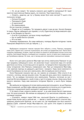 81
Андрій Чайковський
— Ні, не до смерті. Тут можуть кожного дня надбігти запорожці! От такої
хвилі всі християнські бранці ждуть, як спасіння. Тоді пора втікати...
— Скажіть, дядечку, де тут у Криму може бути моя сестра? Її цього літа
полонили татари.
— Скільки їй років?
— Тринадцять буде.
— А гарна вона?
— Як намальована.
Остап похитав головою.
— Ледве чи ти її знайдеш. Тут продають дівчат з рук до рук. На всіх базарах
їх повно. Відтак забирають до гаремів, а то й у Туреччину за море вивозять кра­
щих. А тих базарів тут багато...
— А як би то розвідати, де вона тепер перебуває?
— На те треба багато грошей.
— Я їх не маю.
Розмова перервалася, бо саме ввійшов у челядну Ібрагімпотурнак і велів
Павлусеві збиратися в степ до табунів. (...)
Відбуваючи покарання тяжкою працею біля табунів у степу, Павлусь продумує
план утечі. Однієї ночі, коли всі позасинали, він утікає на краденому коні. Проте його
подорож перериває татарин, який зустрівся по дорозі й запідозрив хлопця у втечі від
хазяїна. Кмітливий Павлусь позбувається татарина, проте зі своєї волі повертається
до Сулейманаефенді, бо знає, що в такому разі він принаймні залишиться живим.
Коли того дня рано донесли Мустафі про втечу невільника Павлуся та ще
про крадіжку найкращого коня, він розіслав гінців і назначив кару сто нагаїв
дротяних на спину, а коли від цього не здохне, то продати його першому стріч­
ному татаринові. Але Павлусь повернувся сам. Про це повідомили Мустафу,
і він замінив присуд на двадцять дротянок і продати. Кару мали виконати в
оселі Сулеймана на очах усіх невільників, аби їм відійшла охота втікати.
Коли Павлусеві сказали про це, він зовсім не злякався. Ніби нічого й не
сталося, хлопець заснув міцним сном. На другий день рано його привели до
оселі. Тут на майдан позганяли всіх невільників. Павлусь поглянув на них і
помітив Остапа Швидкого, який стояв у гурті й утирав сльози, йому жаль було
малого земляка. Кару мав виконати потурнак Ібрагім: у нього була тверда
рука.
Він вийшов на середину й почав невільникам виголошувати, за що Павлусь
буде покараний, що Мустафаефенді присудив його спочатку на сто дротянок,
та відтак у превеликій своїй ласкавості зменшив їх до двадцяти. (...)
У тій хвилі в’їхав у ворота якийсь мулла1, а за ним кілька багато одягнених
слуг. Усі розступилися. Він виїхав на середину й тут виголосив співучим, трохи
гугнявим голосом:
— Слухайте, невірні гяури! Мій пан, ханський Ібрагім та улюбленець, —
нехай йому Аллах дасть довгий вік, — звелів у своїй ласкавості спитати вас,
невірних українських бранців, чи не знає хто, де перебуває син його милості
Девлет-Гірея, славний лицар Мустафаага, що цього літа ходив із загоном
1 Мулла — служитель релігійного культу в мусульман.
 