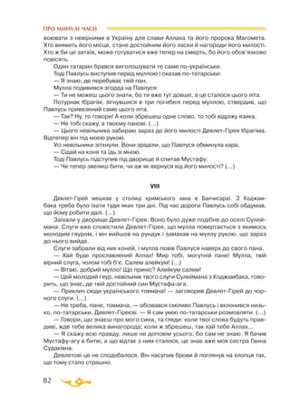 82
ПРО МИНУЛІ ЧАСИ
воювати з невірними в Україну для слави Аллаха та його пророка Магомета.
Хто виявить його місце, стане достойним його ласки й нагороди його милості.
Хто ж би це затаїв, може готуватися вже тепер на смерть, бо його обов’язково
повісять.
Один татарин брався виголошувати те саме поукраїнськи.
Тоді Павлусь виступив перед муллою і сказав потатарськи:
— Я знаю, де перебуває твій пан.
Мулла подивився згорда на Павлуся:
— Ти не можеш цього знати, бо ти вже тут довше, а це сталося цього літа.
Потурнак Ібрагім, зігнувшися в три погибелі перед муллою, ствердив, що
Павлусь привезений саме цього літа.
— Так? Ну, то говори! А коли збрешеш одне слово, то тобі відріжу язика.
— Не тобі скажу, а твоєму панові. (...)
— Цього невільника забираю зараз до його милості ДевлетГірея Ібрагіма.
Відтепер він під моєю рукою.
Усі невільники зітхнули. Вони зраділи, що Павлуся обминула кара.
— Сідай на коня та їдь зі мною.
Тоді Павлусь підступив під дворище й спитав Мустафу:
— Чи тепер звелиш бити, чи аж як вернуся від його милості? (...)
VІІІ
ДевлетГірей мешкав у столиці кримського хана в Бахчисараї. З Код­жам-
­­­
бака треба було їхати туди яких три дні. Під час дороги Павлусь собі обдумав,
що йому робити далі. (...)
Заїхали у дворище ДевлетГірея. Воно було дуже подібне до оселі Сулей­
мана. Слуги вже сповістили ДевлетГірея, що мулла повертається з якимось
молодим гяуром, і він вийшов на рундук і замахав на муллу рукою, що зараз
до нього вийде.
Слуги забрали від них коней, і мулла повів Павлуся наверх до свого пана.
— Хай буде прославлений Аллах! Мир тобі, могутній пане! Мулла, твій
вірний слуга, чолом тобі б’є. Салем алейкум! (...)
— Вітаю, добрий мулло! Що приніс? Алейкум салем!
— Цей молодий гяур, невільник твого слуги Сулеймана з Коджамбака, гово­
рить, що знає, де твій достойний син Мустафаага.
— Приклич сюди українського товмача! — заговорив ДевлетГірей до чор­
ного слуги. (...)
— Не треба, пане, товмача, — обізвався сміливо Павлусь і вклонився низь­
ко, потатарськи, ДевлетГіреєві. — Я сам умію потатарськи розмовляти. (...)
— Говори, що знаєш про мого сина, та гляди: коли твої слова будуть прав­
диві, жде тебе велика винагорода; коли ж збрешеш, так хай тебе Аллах...
— Я скажу всю правду, лише не доповім усього, бо сам не знаю. Я бачив
Мустафуагу в битві; а що відтак з ним сталося, це знає вже моя сестра Ганна
Судаківна.
Девлетові це не сподобалося. Він насупив брови й поглянув на хлопця так,
що тому стало страшно.
 