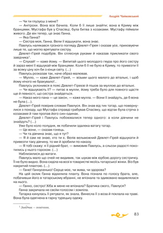 83
Андрій Чайковський
— Чи ти глузуєш з мене?
— Анітрохи. Вона все бачила. Коли б її лише знайти; вона в Криму між
бранцями, Мустафа був у Спасівці, була битва з козаками. Мустафу піймали
живого. Де він тепер, це знає Ганна.
— Яка Ганна?
— Сестра моя, Ганна. Вели її відшукати, вона знає.
Павлусь налякався грізного погляду ДевлетГірея і сказав усе, приховуючи
лише те, що могло врятувати сестру.
ДевлетГірей подобрів. Він сплеснув руками й наказав прикликати свого
завідчика1.
— Слухай! — каже йому. — Випитай цього молодого гяура про його сестру
й зараз мені її відшукай між бранцями. Коли б її не було в Криму, то привезти її
за всяку ціну хоч би з кінця світу. (...)
Павлусь розказав так, наче образ малював.
— Мулло, — каже ДевлетГірей, — візьми цього малого до вітальні, і щоб
йому нічого не бракувало!..
Павлусь уклонився в пояс ДевлетГіреєві й пішов за муллою до вітальні.
— Чи відшукають її? — питає в мулли, йому треба було для повного щастя
ще й певності, що сестра знайдеться.
— Наказ мого пана — це закон, — каже мулла. — Вони її знайдуть, де б вона
не була (...).
ДевлетГірей повірив словам Павлуся. Він знав від тих татар, що поверну­
лися з походу, що Мустафа справді грабував Спасівку, що відтак була стріча з
козаками й там пропав його синодинак.
ДевлетГірей і Павлусь побоювалися тепер одного: а коли дівчини не
знайдуть? (...)
Уже було коло полудня, як побачили здалека ватагу татар.
— Це вони, — сказав гонець.
— Чи та дівчина знає, що я тут?
— Я й сам не знаю, хто ти є. Велів вельможний ДевлетГірей відшукати й
привезти таку дівчину, то ми й зробили по наказу.
— Я тобі скажу: я її рідний брат, — вимовив Павлусь, а сльози радості поко­
тились у нього горохом. (...)
Наблизилися до ватаги.
Павлусь мало що очей не видивив, так шукав між юрбою дорогу сестричку.
Її не було видно. Вона сиділа на возі в товаристві якоїсь татарської жінки. Віз був
накритий плахтою. (...)
— Ганю! Ганнусенько! Серце моє, чи жива, чи здорова?
На цей оклик Ганна відхилила плахту. Вона пізнала по голосу брата, але,
побачивши його в татарському вбранні, не впізнала та здивовано видивлялася
на нього.
— Ганно, сестро! Хіба ж мене не впізнала? Братика свого, Павлуся?
Ганна закричала не своїм голосом і зомліла.
Татарка кинулась її рятувати, як знала. Винесла її з воза й поклала на траві.
Вона була одягнена в гарну турецьку одежу.
1 Завідчик — помічник.
 