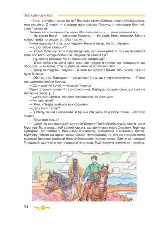 84
ПРО МИНУЛІ ЧАСИ
— Ганю, голубко, та що бо ти? Я стільки світу обійшов, поки тебе відшукав,
моя ластівко. Отямся! — говорив крізь сльози Павлусь і, припавши біля неї,
став її цілувати.
Татарка встигла принести води. Обілляли дівчину — і вона відкрила очі.
— Ну, слава Богу! — закричав Павлусь. — Уставай, Ганю, поїдемо. Мені з
тобою треба поговорити... Ось так, ну...
Ганна підвелася і сіла, розглядаючи боязко татар, які її оточували.
— Що з тобою сталося?
— Утома, братику. У тій буді так душно, що нічим дихати. Та я не надіялася
тебе або когонебудь побачити. Звідкіля ти взявся тут?
— Ну, опісля розкажу. Чи ти знаєш потатарськи?
— Дуже небагато, хоча мені весь час товкли в голову цю татарщину, аж
обридло. Били мене, їсти не давали, коли не хотіла вчитися.
— Тепер не будуть... Слухай... То чого ми ждемо? Їдьмо. Тобі, може, на коні
було б ліпше.
— Ой, так, так, Павлусю! — вигукнула Ганна, аж у руки сплеснула. — Я вже
так давно на коні не їздила.
— Дати для неї коня! — наказав Павлусь.
Один татарин привів їй гарного коника. Павлусь посадив сестру, а сам сів
миттю на свого. (...)
— Давно ми, сестро, не були такі щасливі, як сьогодні!
— Чи тато живі?
— Живі, і Петра знайшов між козаками.
— Де ж вони тепер?
— У степу, пішли з козаками. Я від них утік уночі та й сюди попав, щоб тебе
знайти.
— То ми вже вільні?
— Ще ні, та ось послухай: могутній ДевлетГірей Ібрагім шукає свого сина
Мустафу. То, знаєш... той самий харциз, що зруйнував нашу Спасівку. Тоді над
Самарою, де татари з бранцями спочивали, зчинилася з козаками битва.
Мустафу піймав на аркан козак Семен Непорадний, та сотник Недоля велів
козакові Тихонові відвести його лубенському полковникові. Пам’ятай, сестро!
Ти вдавай, що нічого потатарськи не знаєш. Тоді покличуть мене як товмача.
 