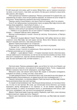 85
Андрій Чайковський
Я тобі лише для того кажу, щоб ти знала. Може бути, що як товмача покличуть
не мене, а кого іншого, тоді знай, що казати, бо від цього залежить наша воля,
або неволя, або смерть.
Поки доїхали до Гіреєвого дворища, Павлусь розказав їй по дорозі все, що
пережив від тої хвилі, коли почули дзвони церковні, як напали на село татари та
її схопили. Тепер буде все залежати від їхньої проворності.
Павлусь одного лише боявся, але цього Ганні не сказав, аби її не злякати.
Коли б так лубенському полковникові спало на думку Мустафу втопити або
голову йому відрубати, тоді їм було б амінь. (...)
ДевлетГірей стояв на галереї і вижидав гостей.
Павлусь зняв шапку й ще здалеку почав до нього вимахувати.
— Невже ж то ця дівчина так на коні сидить? Справді лицарський народ ті
козаки, — говорив Гірей до свого завідчика.
Молоді позіскакували з коней і пішли до світлиці. Уклонилися, а Павлусь
заговорив так:
— Могутній лицарю ДевлетГірею! Приносимо тобі добру звістку за твого
славного сина Мустафу. Це моя рідна сестра. Вона його бачила наостанку.
Звели її ласкаво запитати, хай сама розповість.
ДевлетГірей розпитував її потатарськи.
Ганна глянула на брата, зробивши вигляд, що нічого не розуміє.
— Питай її ти! — каже до Павлуся.
Павлусь почав її питати поукраїнськи. Вона відповіла, як чула від нього,
а Павлусь розповів це потатарськи.
— Добре! — каже ДевлетГірей. — Я зараз посилаю послів з багатим вику­
пом до лубенського полковника, на той час ви зостанетеся моїми гостями. Коли
ваші вісті справдяться, жде вас велика винагорода, коли ж... — Він не догово­
рив, бо сам налякався слів, які мав сказати. (...)
IX
Настала зима. Павлусь дивувався дуже, що не було тут снігу, як в Україні, що
дерева все ще зеленіли, хоча деколи й холоднувато було. Та він, сердешний,
збився з рахунку часу й не міг зміркувати, коли буде Різдво.
Минулого року такі веселі свята були! Він ходив із хлопцями колядувати,
ковзався на санках, а тепер і не знає, коли свято...
Те саме думала й Ганна. Їй теж весело було тоді, коли внесли до хати дідуха, як
покійний дідусь благословив усіх, як кидали кутю до стелі та рахували рої. (...)
Павлусь непокоївся, чи посланці ДевлетГірея застануть ще Мустафу живим.
Ганна розповіла йому про свої пригоди.
А старий нетерпеливився теж. Уже більше місяця минуло, як посланці поїха­
ли, та слух по них пропав. Він знав, що посланцям нічого боятися, що козаки
вшанують звичаї міжнародні й не торкнуть їх. Та він боявся харцизяк або
татарногайців. Ті, певно, не вшанують нікого, а, пронюхавши в них гроші, порі­
жуть усіх, пограбують так, що ніхто й не дізнається, де ділися.
ДевлетГірей розставив гінців від самого Перекопу, щоб його, коли посланці
повертатимуться, зараз звістили. Нарешті!
Одного дня причвалав гонець із доброю звісткою, що Мустафа їде живий і
здоровий.
 