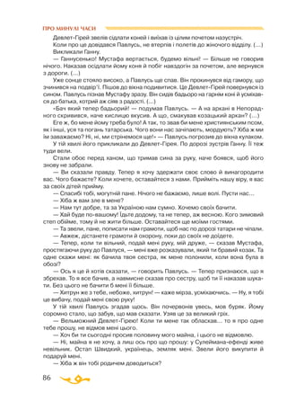 86
ПРО МИНУЛІ ЧАСИ
ДевлетГірей звелів сідлати коней і виїхав із цілим почетом назустріч.
Коли про це довідався Павлусь, не втерпів і полетів до жіночого відділу. (...)
Викликали Ганну.
— Ганнусенько! Мустафа вертається, будемо вільні! — Більше не говорив
нічого. Наказав осідлати йому коня й побіг навздогін за почетом, але вернувся
з дороги. (...)
Уже сонце стояло високо, а Павлусь ще спав. Він прокинувся від гамору, що
зчинився на подвір’ї. Пішов до вікна подивитися. Це ДевлетГірей повернувся із
сином. Павлусь пізнав Мустафу зразу. Він сидів бадьоро на гарнім коні й усміхав­
ся до батька, котрий аж сіяв з радості. (...)
«Бач який тепер бадьорий! — подумав Павлусь. — А на аркані в Непорад-
ного скривився, наче кислицю вкусив. А що, смакував козацький аркан? (...)
Еге ж, бо мене йому треба було! А так, то звав би мене християнським псом,
як і інші, уся та погань татарська. Чого вони нас зачіпають, мордують? Хіба ж ми
їм заважаємо? Ні, ні, ми стрінемося ще!» — Павлусь погрозив до вікна кулаком.
У тій хвилі його прикликали до ДевлетГірея. По дорозі зустрів Ганну. Її теж
туди вели.
Стали обоє перед ханом, що тримав сина за руку, наче боявся, щоб його
знову не забрали.
— Ви сказали правду. Тепер я хочу здержати своє слово й винагородити
вас. Чого бажаєте? Коли хочете, оставайтеся з нами. Прийміть нашу віру, я вас
за своїх дітей прийму.
— Спасибі тобі, могутній пане. Нічого не бажаємо, лише волі. Пусти нас...
— Хіба ж вам зле в мене?
— Нам тут добре, та за Україною нам сумно. Хочемо своїх бачити.
— Хай буде повашому! Їдьте додому, та не тепер, аж весною. Кого зимовий
степ обійме, тому й не жити більше. Оставайтеся ще моїми гостями.
— Та звели, пане, пописати нам грамоти, щоб нас по дорозі татари не чіпали.
— Авжеж, дістанете грамоти й охорону, поки до своїх не доїдете.
— Тепер, коли ти вільний, подай мені руку, мій друже, — сказав Мустафа,
простягаючи руку до Павлуся, — мені вже розказували, який ти бравий козак. Та
одне скажи мені: як бачила твоя сестра, як мене полонили, коли вона була в
обозі?
— Ось я це й хотів сказати, — говорить Павлусь. — Тепер признаюся, що я
збрехав. То я все бачив, а навмисне сказав про сестру, щоб ти її наказав шука­
ти. Без цього не бачити б мені її більше.
— Хитрун же з тебе, небоже, хитрун! — каже мірза, усміхаючись. — Ну, я тобі
це вибачу, подай мені свою руку!
У тій хвилі Павлусь згадав щось. Він почервонів увесь, мов буряк. Йому
соромно стало, що забув, що мав сказати. Узяв це за великий гріх.
— Вельможний ДевлетГірею! Коли ти мене так обласкав... то я про одне
тебе прошу, не відмов мені цього.
— Хоч би ти сьогодні просив половину мого майна, і цього не відмовлю.
— Ні, майна я не хочу, а лиш ось про що прошу: у Сулейманаефенді живе
невільник. Остап Швидкий, українець, земляк мені. Звели його викупити й
подаруй мені.
— Хіба ж він тобі родичем доводиться?
 