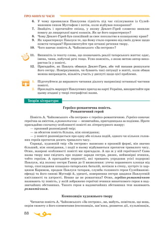 88
ПРО МИНУЛІ ЧАСИ
6.	 У чому проявилася Павлусева гідність під час спілкування із Сулей-
мановим сином Мустафою і потім, коли відбував покарання?
7.	 Знайдіть і прочитайте епізод, у якому ДевлетГірей словесно виявляє
повагу до лицарської вдачі козаків. Як це його характеризує?
8.	 Чому ДевлетГірей був спокійний за своє посольство в козацькому краю?
9.	 Як характеризує Павлуся те, що йому стало соромно від своїх думок щодо
помсти татарам? Прокоментуйте три останні речення твору.
10.	 Чого навчає повість А. Чайковського «За сестрою»?
11.	 Випишіть із тексту слова, що позначають реалії татарського життя: одяг,
імена, чини, побутові речі тощо. Усно поясніть, з якою метою автор вико­
ристав їх у повісті.
12.	 Пригадайте, як Павлусь обманув ДевлетГірея, аби той наказав розшукати
його сестру. Поміркувавши, чи бувають такі ситуації в житті, коли обман
можна виправдати, візьміть участь у диспуті щодо цієї проблеми.
1.	 Підготуйтеся до виразного читання діалогу наприкінці останньої частини
повісті.
2.	 Прокладіть маршрут Павлусевих пригод на карті України, використайте при
цьому згадані у творі географічні назви.
Героїкоромантична повість. 	
Романтичний герой
Повість А. Чайковського «За сестрою» є героїкоромантичною. Героїко означає
героїчна за змістом, а романтична — незвичайна, пригодницька за подіями. Проте
пригадаймо спочатку особливості повісті як літературного жанру:
— прозовий розповідний твір;
— за обсягом повість більша, ніж оповідання;
— у повісті розповідається про одну або кілька подій, одного чи кількох голов-
них героїв протягом досить тривалого часу.
Справді, художній твір «За сестрою» написано в прозовій формі, він значно
більший, ніж оповідання, і події в ньому відбуваються протягом тривалого часу.
Отже, жанрові особливості повісті ми пригадали. А що ж у ній героїчного? Сама
назва твору вже свідчить про подвиг заради сестри, ризик, неймовірні вчинки,
тобто героїзм. А пригадайте перипетії, які тривають упродовж усієї подорожі
Павлуся, від полону сестри Ганни до її визволення: утеча пораненого хлопця від
татар, споглядання козацькотатарських баталій, ночівля в степу, зустріч із хар­
цизом Каримом, продаж Павлуся татарам, служба головного героя Сулей­ма­но­ві­
ефенді та його синові Мустафі й, урешті, повернення сестри завдяки Павлусевій
кмітливості та хитрості. Невже це не романтика? Отже, героїкоромантичною
називають ту повість, у якій зображено героїчні вчинки виняткового героя в над­
звичайних обставинах. Такого героя в надзвичайних обставинах теж називають
романтичним.
Композиція художнього твору
Читаючи повість А. Чайковського «За сестрою», ви, мабуть, помітили, що вона,
окрім сюжету з його елементами (експозиція, зав’язка, розвиток дії, кульмінація,
Теорія літератури
 

 