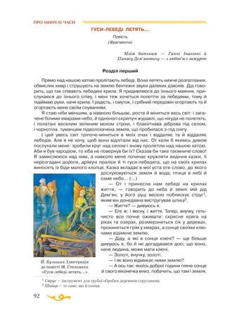 92
ПРО МИНУЛІ ЧАСИ
1 Струг — інструмент для грубої обробки деревини струганням.
2 Шпиця — те саме, що й спиця.
ГУСИЛЕБЕДI ЛЕТЯТЬ...
Повість
(Фрагменти)
Моїм батькам — Ганнi Iванiвнi й
Панасу Дем’яновичу — з любов’ю i зажурою
Розділ перший
Прямо над нашою хатою пролiтають лебедi. Вони летять нижче розпатланих,
обвислих хмар i струшують на землю бентежнi звуки далеких дзвонiв. Дiд гово­
рить, що так спiвають лебединi крила. Я придивляюся до їхнього маяння, при­
слухаюся до їхнього спiву, i менi теж хочеться полетiти за лебедями, тому й
пiдiймаю руки, наче крила. I радiсть, i смуток, i срiбний передзвiн огортають та й
огортають мене своїм снуванням.
Я стаю нiби меншим, а навколо бiльшає, росте й мiниться весь свiт: i зага­
чене бiлими хмарами небо, й одноногi скрипучi журавлi, що нiкуди не полетять,
i полатанi веселим зеленим мохом стрiхи, i блакитнава дiброва пiд селом,
i чорнотiла, туманцем пiдволохачена земля, що пробилася зпiд снiгу.
I цей увесь свiт трiпочемiниться в моїх очах i вiддаляє та й вiддаляє
лебедiв. Але я не хочу, щоб вони відлiтали вiд нас. От коли б якимсь дивом
послухали мене: зробили круг над селом i знову пролетiли над нашою хатою.
Аби я був чародiєм, то хiба не повернув би їх? Сказав би таке таємниче слово!
Я замислююся над ним, а навколо мене починає кружляти видiння казки, її
нерозгаданi дороги, дрiмучi пралiси й тi гусилебедята, що на своїх крилах
виносять із бiди малого хлопця. Казка вкладає в мої уста оте слово, до якого
дослуховуються земля й вода, птиця в небi й
саме небо... (...)
— От i принесли нам лебедi на крилах
життя, — говорить до неба й землi мiй дiд
Дем’ян; у його руцi весело поблискує струг1,
яким вiн донедавна вистругував шпицi2.
— Життя? — дивуюсь я.
— Еге ж: i весну, i життя. Тепер, внучку, геть
чисто все почне оживати: скресне крига на
рiках та озерах, розмерзнеться сiк у деревах,
прокинеться грiм у хмарах, а сонце своїми клю­
чами вiдiмкне землю.
— Діду, а якi в сонця ключi? — ще бiльше
дивуюсь я, бо й не догадувався досi, що воно,
наче людина, може мати ключi.
— Золотi, внучку, золотi.
— I як воно вiдмикає ними землю?
— А ось так: якоїсь доброї години гляне сонце
зі свого вiконечка вниз, побачить, що там i земля,
Й. Кузишин. Ілюстрація
до повісті М. Стельмаха
«Гуси-лебеді летять...»
 