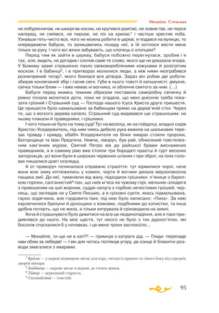 95
Михайло Стельмах
не лобурясничав, не шморгав носом, не крутився дзиґою, не ловив ґав, не перся
наперед, не смiявся, не пирхав, не лiз на крилас1 і частiше хрестив лоба.
Узнавши гетьчисто все, чого не можна робити в церквi, я подався на вулицю, то
опереджаючи бабусю, то залишаючись позаду неї, а їй хотiлося вести мене
тiльки за руку. I чого всi жiнки забувають, що хлопець є хлопцем?
Перед тим як зайти в церкву, бабуся побожно перегнулася, зробив i я
так, але, видать, не догодив i схопив саме те слово, якого ще не доказали вчора.
У Божому храмi страшенно пахло свiжовиробленими кожухами й розiгрiтим
воском. I в бабинцi2, i в притворах молилися люди, а мiж ними незграбився
розчепiрений титар3, якого боялася вся дiтвора. Зараз вiн робив двi роботи:
збирав коновчаний збiр i гасив свiчi. Губи в нього товстi й капшучистi: дмухне,
свiчка тiльки блим — i вже немає нi вогника, нi обличчя святого за ним. (...)
Бабуся перед якимсь темним образом поставила саморобну свiчечку й
ревно почала молитися доти, поки не згадала, що менi доконче треба пока-
зати грiзний i Страшний суд — Господа нашого Iсуса Христа друге пришестя.
Це пришестя було намальоване за бабинцем прямо на дерев’янiй стiнi. Через
те, що з вогкого дерева капало, Страшний суд видавався ще страшнiшим: на
ньому плакали й праведники, i грiшники.
I чого тiльки не було на тому судi! Тут на веселцi, як на гойдалцi, владно сидiв
ХристосУседержитель, пiд ним чиясь дебела рука важила на шалькових тере­
зах правду і кривду, обабiч Уседержителя на бiлих хмарах стояли пророки,
Богородиця та Iван Предтеча. Нижче, лiворуч, був рай, обнесений товстелез­
ним кам’яним муром. Святий Петро вiв до райської брами виснажених
праведникiв, а в самому раю вже стояли три бородатi праотцi й гурт веселих
запорожцiв, усi вони були в широких червоних штанях i при зброї, на їхнiх голо­
вах пишалися довгi оселедцi.
А от праворуч починалося справжнє страхiття: тут юрмилися чорнi, наче
вони всю зиму кiптюжились у коминi, чорти й вогнем дихала мерзопакосна
пащека змiї. До неї, туманiючи вiд жаху, пiдходили грiшники: п’яниця з барил­
ком го­­рiлки, салганистий4 пан, що наїв м’яса на чужому горi, мельникзло­дюга
з привiшеним на шиї жорном, суддяхапуга з торбою нечестивих грошей, чер­
нець, що заглядав не у Святе Письмо, а в грiховнi суєти, якась пiдмальована,
гарно зодягнена, але гордовита панi, пiд нею було написано: «Пиха». За нею
карлючилися брехуни й донощики з язиками, подібними до копистки, та iнша
дрiбна потерть, що не жила, а тiльки хитрувала й грiховодила на землi.
Хоча й страшнувато було дивитися на все це людинопадiння, але я таки при­
дивлявся до нього. На моє щастя, тут нiкого не було з тих дурноп’ятих, якi
босонiж спускалися б у ночовках, i це мене трохи заспокоїло...
— Михайле, ти ще не в хатi?! — гримнув з катраги дiд. — Гляди: перепаде
нам обом за лебедiв! — І вiн для чогось поглянув угору, де сонце й блакитнi роз­
води змагалися з хмарами.
1 Крилас — у церкві підвищене місце для хору, читців із правого та лівого боку від середніх
дверей вівтаря.
2 Бабинець — окреме місце в церкві, де стоять жінки.
3 Титар — церковний староста.
4 Салганистий — товстий.
 