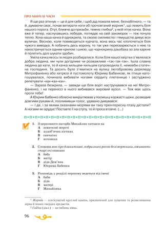 96
ПРО МИНУЛІ ЧАСИ
1 Жорник — плескуватий круглий камінь, призначений для лущення та роз­ме­лю­вання
зерна й інших твердих предметів.
2 Глибка (діал.) — заглибина, ямка.
Я ще раз зiтхнув — це й для себе, i щоб дiд пожалiв мене, безчобiтного, — та
й, думаючи своє, почав витирати ноги об прочовганий жорник1, що лежить бiля
нашого порога. Отут, ближче до призьби, темнiє глибка2, у якiй лiтує качка. Вона
вже й тепер, наслухавшись лебедiв, поглядає на свiй закоморок — теж почула
тепло. Хоча наша качка й однокрила, та своєю смiливiстю і тямущiстю дивує всiх
вуличан. Весною, коли повиводяться курчата, вона весь час клопочеться бiля
чужого виводка. А побачить десь ворону, то так уже пересварюється з нею та
накостричується одним крилом i шиєю, що чорнокрила дзьобаха зо зла каркне
й полетить далi шукати здобич.
Умiла качка якось i в людях розбиратися. Коли бiля нашої хвiртки з’являлася
добра людина, ми чули догiдливе чи розважливе «тактактак». Iшла славна
людина до хати, то й качка хильцемхильцем супроводила її, немовби статеч­
на господиня. Та досить було з’явитися на вулицi лютобровому дерилюду
Митрофаненку або хитрюзi й пустомолоту Юхриму Бабенкові, як птиця наго­
гошувалася, починала вибивати ногами сердиту плетеницю і застуджено
репетувати «кахкахках».
— Зараза безкрила, — завжди ще бiля ворiт настручувався на неї Митро­
фаненко, i на перенiссi в нього вибивався жировий вузол. — Теж має щось
проти тебе!
А Юхрим Бабенко облесно викруглював у посмiшцi коржастi щоки, розводив
довгими руками й, поолививши голос, удавано дивувався:
— I де, i за якими океанамиморями ви таку преiнтересну птаху дiстали?
А ногами як орудує! Поставте її на ступу, то й проса втовче. (...)
1.	 З церковного пагорба Михайлик катався на
	
А	 шматкові жерсті
	
Б	 худоб’ячих кістках
	
В	 санчатах
	
Г	 ночовках
2.	 Словами мов сіроблакитнаві, побризкані росою безсмертники, оживають
старі очі описано
	
А	 бабу
	
Б	 матір
	
В	 діда Дем’яна
	
Г	 Юхрима Бабенка
3.	 Розповідь у розділі першому ведеться від імені
	
А	 баби
	
Б	 діда
	
В	 матері
	 Г	 Михайлика
 