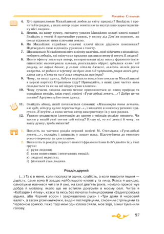 97
Михайло Стельмах
4.	 Хто прищеплював Михайликові любов до світу природи? Знайдіть і про­
читайте рядки, у яких автор подає зовнішню та внутрішню характеристи­
ку цієї людини.
5.	 Якими, на вашу думку, спочатку уявляв Михайлик золоті ключі сонця?
Знайдіть у тексті й прочитайте уривок, у якому дід Дем’ян пояснює, як
сонце відмикає тими ключами землю.
6.	 Як Михайлик сприймає сонячні ключі після дідового пояснення?
Підтвердьте свою відповідь уривком з тексту.
7.	 Що заважало Михайликові піти в лісову далечінь, щоб побачити з незнайомо­
го берега лебедів, які співучими крилами захопили весну й несуть її людям?
8.	 Якого ефекту досягнув автор, використавши цілу низку фразеологіз­мів­
синонімів: вискакували клепки, розсихались обручі, губилися ключі від
розуму, не варив баняк, у голові літали джмелі, замість мізків росла
капуста, не родило в черепку, не було лою під чуприною, розум якось уту-
лявся аж у п’яти та на в’язах стирчала макітра?
9.	 Чому, на вашу думку, бабуся вирішила неодмінно показати Михайликові
в церкві картину Страшного суду? Пригадайте, з яких двох частин вона
складається та як на неї відреагував хлопчик.
10.	 Чому сучасна людина значно менше придивляється до явищ природи та
поведінки птахів, аніж герої повісті «Гусилебеді летять...»? Добре це чи
погано? Аргументуйте свою думку.
11.	 Знайдіть абзац, який починається словами: «Машинерія твоя летить,
аж гуде, вітер у вухах пересвистує…», і визначте в кожному реченні при­
судки. З’ясуйте, з якою метою автор використовує їх у цих рядках.
12.	 Уважно роздивіться ілюстрацію до одного з епізодів розділу першого. Чи
таким у вашій уяві постав цей епізод? Якщо ні, то які деталі й чому, на
вашу думку, треба змінити?
1.	 Поділіть на частини розділ перший повісті М. Стельмаха «Гусилебеді
летять...», складіть і запишіть у зошит план. Підготуйтеся до стислого
усного переказу за цим планом.
2.	 Випишіть із розділу першого повісті фразеологізми й об’єднайте їх у такі
групи:
	
а) рухи людини;
	
б) вияв позитивних і негативних емоцій;
	
в) людські недоліки;
	
г) фізичний стан людини.
Розділ другий
(...) Та є в мене, коли послухати одних, слабiсть, а коли повiрити iншим —
дурiсть; саме вона й завдає найбiльшого клопоту та лиха. Якось я швидко,
самотужки навчився читати й уже, на свої дев’ять рокiв, немало проковтнув
добра й мотлоху, якого ще не встигли докурити в моєму селi. Читав я
«Кобзаря» i «Ниву», казки та якiсь без початку й кiнця романи «Заднiпровська
вiдьма, або Чорний ворон i закривавлена рука» i «Три дами й чирвовий
валет», а також рiзнi книжечки, виданi петлюрiвцями, сiчовими стрiльцями та
Червоною армiєю. I вже тодi менi однi слова сяяли, мов зорi, а iншi туманили
голову.
 