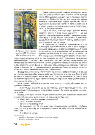 98
ПРО МИНУЛІ ЧАСИ
1 Чинбар — ремісник, який чинить, обробляє шкури.
2 Чепіга — рукоятка в плузі.
У якійсь розшарпанiй книжцi я, наприклад, вичи­
тав, як став дичавiти один чоловiк, який покинув
мiсто. Я сподiвався, що далi пiдуть пригоди, подiбнi
до пригод Робiнзона Крузо, але наступнi сторiнки
глибоко поранили моє серце: крайньою межею
здичавiння виявилося оселення того городянина в
степах, там вiн став орати, сiяти землю і навiть мас­
тити свої чоботи дьогтем.
Тодi я не знав, чим iще, окрiм дьогтю, можна
мастити взуття. Я знав лише, що взуття — це вже
розкiш: у ту пору розрухи чинбарi1 за ремiнь здира­
ли шкуру, i добрi чоботи обходились у двадцять–
двадцять п’ять пудiв пашнi. А оранку, особливо вес­
няну, вважали святим дiлом.
Я пам’ятаю, як урочисто проводжали в поле
плугатарiв з раннiм плугом. Коли ж вони поверта­
лись увечерi додому, їх стрiчали старi і малi. А яка то
була радiсть, коли орач виймав тобi з торби шматок
причерствiлого хлiба й казав, що вiн од зайця. Це
був найкращий хлiб мого дитинства! А хiба не свя­
том ставав той день, коли ти сам торкався до чепiг2 i проводив свою першу
борозну? I досi з глибини рокiв озивається голос мого батька, який одного при­
хмареного ранку поставив мене, малого, радiсного та схвильованого, до плуга,
а сам став бiля коней. Дома вiн про нашу працю говорив як про щось героїчне:
«Хмари йдуть на нас, громи обвалюються над нами, блискавки падають перед
нами й за нами, а ми собi оремо та й оремо поле».
З щедрiвок, якi взимку виспiвували пiд вiкнами добрих людей, я знав, що
за плугом навiть сам Бог ходив, а Богоматiр носила їсти орачам. Тому й досi,
коли я в полi бачу обрис жiнки, яка несе обiд уже не орачевi, а трактористу
чи комбайнеру, у моїй душi трепетно сходяться ранковi легенди минулого із
сьогоднiшнiм днем... (...)
Мати, коли я, забувши все на свiтi, припадав до роздобутої книжки, не раз
гримала на мене:
— Святий Дух з нами! I що це за хлопець! Знову припав до чогось, наче
замовлений. Та спом’янись i спам’ятайся нарештi, бо осьдечки зараз усе поле­
тить у пiч!
Правда, у пiч вона так i не кинула жодної книжки, але повсякчас пасла мене
очима, побоюючись, щоб читання не пiдвередило її дитину.
— Мамо, i що там тiльки може пiдвередити?
— Що?.. А звiдки я знаю?
— То чого ж таке говорите?
— Бо люди кажуть... Он прочитав один розумник геть усю Бiблiю і позбувся
того, що мав у черепку, — показуючи пальцем на лоба, страхає мене Святим
Письмом.
— Я ж Бiблiї не читаю.
Й. Кузишин. Ілюстрація
до повісті М. Стельмаха
«Гуси-лебеді летять...»
 