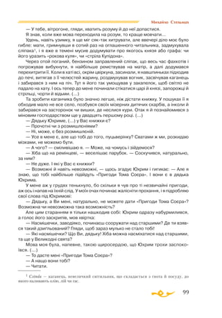 99
Михайло Стельмах
— У тебе, вiтрогоне, гляди, хватить розуму й до неї допастися.
Я знав, коли вже мова переходила на розум, то краще мовчати...
Удень, навiть узимку, я ще мiг сяктак хитрувати, але ввечерi дiло моє було
гибле: мати, гримнувши в сотий раз на оглашенного читальника, задмухувала
слiпака1, i я вже в теменi мусив додумувати про якогось князя або графа: чи
його уразить «рокова куля», чи «стрiла Купiдона».
Через отой поганий, бензином заправлений слiпак, що весь час фахкотiв i
погрожував вибухнути, я найбiльше ремствував на матiр, а далi додумався
перехитрити її. Коли в хатi всi, окрiм цвiркуна, засинали, я навшпиньках пiдходив
до печi, витягав з її челюстей жарину, роздмухував вогник, засвiчував каганець
i забирався з ним на пiч. Тут я його так умощував у закапелок, щоб свiтло не
падало на хату. І ось тепер до мене починали стiкатися царi й князi, запорожцi й
стрiльцi, чорти й вiдьми. (...)
Та зробити каганчика було значно легше, нiж дiстати книжку. У пошуках її я
обходив мало не все село, позбувся своїх мiзерних дитячих скарбiв, а iнколи й
забирався на засторонок чи вишки, де неслися кури. Отак я й познайомився з
мiновим господарством ще у двадцять першому роцi. (...)
— Дядьку Юхриме, (...) у Вас книжки є?
— Прочотнi чи з розмишлєнiями?
— Ні, може, є без розмишлєнiй.
— Усе в мене є, але що тобi до того, пуцьверiнку? Сватами ж ми, розкидаю
мiзками, не можемо бути.
— А чого? — смiливiшаю я. — Може, на чомусь i зiйдемося?
— Хiба що на ремiнцевi, — веселiшає парубок. — Соскучився, натурально,
за ним?
— Не дуже. I якi у Вас є книжки?
— Возможнi й навiть невозможнi, — щось згадує Юхрим i гигикає: — Але я
знаю, що тобi найбiльше пiдiйдуть «Пригоди Тома Соєра». I вони є в дядька
Юхрима.
У мене аж у грудях тенькнуло, бо скiльки я чув про тi незвичайнi пригоди,
аж ось i напав на їхній слiд. У моїх очах починає жалiснiти прохання, i я пiдробляю
свої слова пiд Юхримовi:
— Дядьку, а Ви менi, натурально, не можете дати «Пригоди Тома Соєра»?
Возможна чи невозможна така возможнiсть?
Але цим старанням я тiльки нашкодив собi: Юхрим одразу набурмилився,
а голос його заскрипiв, мов хвiртка:
— Насмiшечки, заводiяко, починаєш сооружати над старшими? Де ти взяв­
ся такий дзиґльований? Гляди, щоб зараз мулько не стало тобi!
— Якi насмiшечки? Що Ви, дядьку! Хiба можна насмiхатися над старшими,
та ще у Великоднi свята?
Мова моя була, напевне, такою щиросердою, що Юхрим трохи заспоко­
ївся. (...)
— То дасте менi «Пригоди Тома Соєра»?
— А нащо вони тобi?
— Читати.
1 Сліпак — каганець, невеличкий світильник, що складається з ґнота й посуду, до
якого наливають олію, лій чи гас.
 
