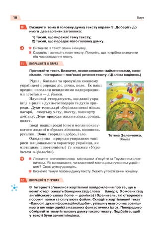 10 Вступ
10 Визначте тему й головну думку тексту вправи 9. Доберіть до
нього два варіанти заголовка:
1) такий, що виражає тему тексту;
2) такий, що передає його головну думку.
Визначте в тексті зачин і кінцівку.
Складіть і запишіть план тексту. Поясніть, що потрібно визначити
під час складання плану.
11 ПОПРАЦЮЙТЕ В ПАРАХ
Прочитайте текст. Визначте, якими словами: займенниками, сино-
німами, повторами — пов’язані речення тексту. (Ці слова виділено.)
Рідна, близька та зрозуміла кожному
українцеві природа: ліс, річка, поле. Їх наші
предки населяли невидимими надприродни-
ми істотами — д óхами.
Науковці стверджують, що давні укра-
їнці вірили в духів-господарів та духів при-
роди. Духи-господарі оберігали певні місця:
пагорб, людську хату, шахту, покинуту
домівку. Духи природи жили в лісах, річках,
полях.
Іноді надприродні істоти могли показу-
ватися людині в образах лісовика, водяника,
русалки. Вони творили і добро, і зло.
Олюднення природи увиразнює такі
риси національного характеру українця, як
містицизм і поетичність ( Із книжки «Укра-
їнська міфологія»).
Лексичне значення слова містицизм з’ясуйте за Тлумачним слов-
ничком. Як ви вважаєте, чи властивий містицизм сучасним україн-
цям? Свою думку доведіть.
Визначте тему й головну думку тексту. Укажіть у тексті зачин і кінцівку.
12 ПОПРАЦЮЙТЕ У ГРУПАХ
В Інтернеті з’явилися жартівливі повідомлення про те, що в
комп’ютері живуть Банерник (від слова банер), Хомовик (від
англійського слова home — домівка) і Хранитель, які створюють
порожні папки та сплутують файли. Складіть жартівливий текст
«Капосні духи інформаційної доби», увівши у нього опис зовніш-
нього вигляду однієї з названих фантастичних істот. Попередньо
обміркуйте тему й головну думку такого тексту. Подбайте, щоб
у тексті були зачин і кінцівка.
Тетяна Зеленченко.
Жнива
 