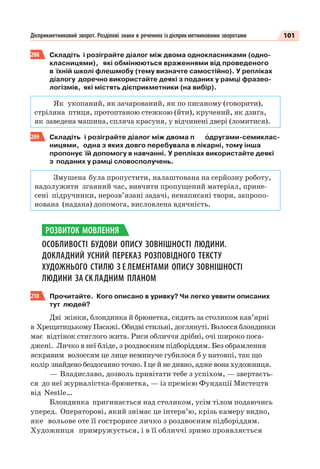 101Дієприкметниковий зворот. Розділові знаки в реченнях іздієприкметниковими зворотами
208 Складіть і розіграйте діалог між двома однокласниками (одно-
класницями), які обмінюються враженнями від проведеного
в їхній школі флешмобу (тему визначте самостійно). У репліках
діалогу доречно використайте деякі з поданих у рамці фразео-
логізмів, які містять дієприкметники (на вибір).
Як укопаний, як зачарований, як по писаному (говорити),
стріляна птиця, протоптаною стежкою (йти), кручений, як дзиґа,
як заведена машина, спляча красуня, у відчинені двері (ломитися).
209 Складіть і розіграйте діалог між двома п îдругами-семиклас-
ницями, одна з яких довго перебувала в лікарні, тому інша
пропонує їй допомогу в навчанні. У репліках використайте деякі
з поданих у рамці словосполучень.
Змушена була пропустити, налаштована на серйозну роботу,
надолужити згаяний час, вивчити пропущений матеріал, прине-
сені підручники, нерозв’язані задачі, ненаписані твори, запропо-
нована (надана) допомога, висловлена вдячність.
ОСОБЛИВОСТІ БУДОВИ ОПИСУ ЗОВНІШНОСТІ ЛЮДИНИ.
ДОКЛАДНИЙ УСНИЙ ПЕРЕКАЗ РОЗПОВІДНОГО ТЕКСТУ
ХУДОЖНЬОГО СТИЛЮ З Е ЛЕМЕНТАМИ ОПИСУ ЗОВНІШНОСТІ
ЛЮДИНИ ЗА СК ЛАДНИМ ПЛАНОМ
210 Прочитайте. Кого описано в уривку? Чи легко уявити описаних
тут людей?
Дві жінки, блондинка й брюнетка, сидять за столиком кав’ярні
в Хрещатицькому Пасажі. Обидві стильні, доглянуті. Волосся блондинки
має відтінок стиглого жита. Риси обличчя дрібні, очі широко поса-
джені. Личко в неї бліде, з роздвоєним підборіддям. Без обрамлення
яскравим волоссям це лице неминуче губилося б у натовпі, так що
колір знайдено бездоганно точно. І це й не дивно, адже вона художниця.
— Владиславо, дозволь привітати тебе з успіхом, — звертаєть-
ся до неї журналістка-брюнетка, — із премією Фундації Мистецтв
від Nestle…
Блондинка пригинається над столиком, усім тілом подаючись
уперед. Операторові, який знімає це інтерв’ю, крізь камеру видно,
яке вольове оте її гострорисе личко з роздвоєним підборіддям.
Художниця примружується, і в її обличчі зримо проявляється
РОЗВИТОК МОВЛЕННЯ
 