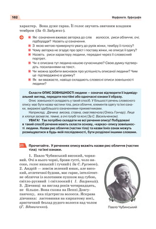 102 Морфологія. Орфографія
характер. Вона дуже гарна. Її голос звучить звичним владним
тембром (За О. Забужко ).
Які означення вживає авторка до слів волосся, риси обличчя, очі,
підборіддя? Назвіть ці означення.
З якою метою привернуто увагу до рухів жінки, тембру її голосу?
Чому авторка не згадує про зріст і поставу жінки, не описує її одягу?
Назвіть риси характеру людини, передані через її словесний
портрет.
Чи є описана тут людина нашою сучасницею? Свою думку підтвер-
діть посиланнями на текст.
Чи можна зробити висновок про успішність описаної людини? Чим
це підтверджено в уривку?
Як ви вважаєте, навіщо складають словесні описи зовнішності
людини?
Скласти ОПИС ЗОВНІШНОСТІ людини — означає відтворити її індивіду-
альний вигляд, передати постійні або одночасні ознаки її образу.
Опис зовнішності складають у такий спосіб. У більшості речень словесного
опису має бути назва частини тіла, риси обличчя, елементів одягу та їхні озна-
ки, виражені здебільшого означеннями-прикметниками.
Наприклад: Дівчина висока, ставна, смаглявочола (Олесь Гончар). Лице
в хлопця засмагле, темне, а очі голубі та ясні (За С. Васильченком).
УВАГА! Так потрібно складати не всі речення опису! Побудовані
в такий спосіб речення мають скласти основу, «каркас» опису зовнішнос-
ті людини. Назви рис обличчя (частин тіла) та назви їхніх ознак можуть
розміщуватися в будь-якій послідовності, бути розділені іншими словами.
211 Прочитайте. У реченнях опису вкажіть назви рис обличчя (частин
тіла) та їхні ознаки.
1. Павло Чубинський високий, чорня-
вий. Очі в нього чорні, брови густі, чоло ви-
соке, голос низький і гучний ( За С. Русовою).
2. Андрій — зовсім зелений юнак, але висо-
кий, атлетичної будови, має гарне, інтелігент-
не обличчя із золотавим пушком над губою,
світло-русявий і світлоокий ( І. Багряний).
3. Дівчинці на вигляд років чотирнадцять,
не більше. Вона схожа на Пеппі Довгу-
панчоху, яка підстригла волосся. Яскрава
дівчинка: ластовиння на кирпатому носі,
аристичний безлад рудого волосся над чолом
(Г. Вдовиченко). Павло Чубинський
 