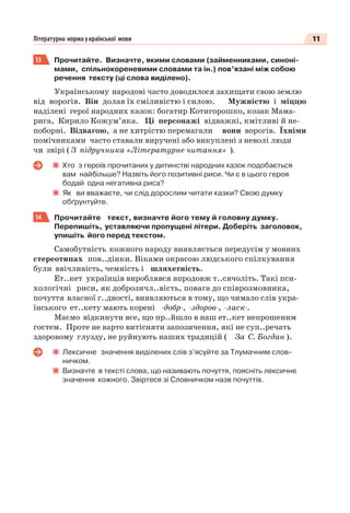 11Літературна норма української мови
13 Прочитайте. Визначте, якими словами (займенниками, синоні-
мами, спільнокореневими словами та ін.) пов’язані між собою
речення тексту (ці слова виділено).
Українському народові часто доводилося захищати свою землю
від ворогів. Він долав їх сміливістю і силою. Мужністю і міццю
наділені герої народних казок: богатир Котигорошко, козак Мама-
рига, Кирило Кожум’яка. Ці персонажі відважні, кмітливі й не-
поборні. Відвагою, а не хитрістю перемагали вони ворогів. Їхніми
помічниками часто ставали виручені або викуплені з неволі люди
чи звірі ( З підручника «Літературне читання» ).
Хто з героїв прочитаних у дитинстві народних казок подобається
вам найбільше? Назвіть його позитивні риси. Чи є в цього героя
бодай одна негативна риса?
Як ви вважаєте, чи слід дорослим читати казки? Свою думку
обґрунтуйте.
14 Прочитайте текст, визначте його тему й головну думку.
Перепишіть, уставляючи пропущені літери. Доберіть заголовок,
упишіть його перед текстом.
Самобутність кожного народу виявляється передусім у мовних
стереотипах пов..дінки. Віками окрасою людського спілкування
були ввічливість, чемність і шляхетність.
Ет..кет українців вироблявся впродовж т..сячоліть. Такі пси-
хологічні риси, як доброзичл..вість, повага до співрозмовника,
почуття власної г..дності, виявляються в тому, що чимало слів укра-
їнського ет..кету мають корені -добр-, -здоров-, -ласк-.
Маємо відкинути все, що пр..йшло в наш ет..кет непрошеним
гостем. Проте не варто витісняти запозичення, які не суп..речать
здоровому глузду, не руйнують наших традицій ( За С. Богдан ).
Лексичне значення виділених слів з’ясуйте за Тлумачним слов-
ничком.
Визначте в тексті слова, що називають почуття, поясніть лексичне
значення кожного. Звіртеся зі Словничком назв почуттів.
 