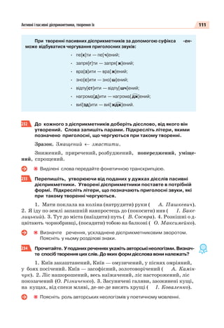 111Активні іпасивні дієприкметники, творення їх
При творенні пасивних дієприкметників за допомогою суфікса -ен-
може відбуватися чергування приголосних звуків:
· пе[к]ти — пе[ч]ений;
· запря[г]ти — запря[ж]ений;
· вра[з]ити — вра[ж]ений;
· зно[с]ити — зно[ш]ений;
· відпу[ст]ити — відпу[шч]ений;
· нагрома[д]ити — нагрома[дж]ений;
· виї[зд]ити — виї[ждж]ений.
232 До кожного з дієприкметників доберіть дієслово, від якого він
утворений. Слова запишіть парами. Підкресліть літери, якими
позначено приголосні, що чергуються при такому творенні.
Зразок. Змащений ← змастити.
Знижений, приречений, розбуджений, попереджений, уміще-
ний, спрощений.
Виділені слова передайте фонетичною транскрипцією.
233 Перепишіть, утворюючи від поданих у дужках дієслів пасивні
дієприкметники. Утворені дієприкметники поставте в потрібній
формі. Підкресліть літери, що позначають приголосні звуки, які
при такому творенні чергуються.
1. Мати поклала на коліна (натрудити) руки ( А. Пашкевич).
2. Я іду по землі запашній навпростець до (покосити) нив ( І. Баке-
лицький). 3. Тут до міста (наїздити) путь ( В. Сосюра). 4. Розкішні о д-
цвітають чорнобривці, (посадити) тобою на балконі ( О. Максимейко).
Визначте речення, ускладнене дієприкметниковим зворотом.
Поясніть у ньому розділові знаки.
234 Прочитайте. Уподанихреченняхукажітьавторськінеологізми.Визнач-
те спосіб творення цих слів. До яких форм дієслова вони належать?
1. Київ закаштанений, Київ — омузичений, у піснях омріяний,
у боях посічений. Київ — засофієний, золотоворічений ( А. Камін-
чук). 2. Ліс нашорошений, весь наїжачений, ліс насторожений, ліс
покозачений (О. Різниченко). 3. Засуничені галяви, заожинені кущі,
на кущах, від спеки мляві, де-не-де висять хрущі ( І. Коваленко).
Поясніть роль авторських неологізмів у поетичному мовленні.
 