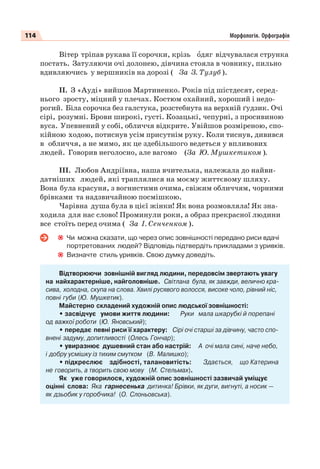 114 Морфологія. Орфографія
Вітер тріпав рукава її сорочки, крізь îдяг відчувалася струнка
постать. Затуляючи очі долонею, дівчина стояла в човнику, пильно
вдивляючись у вершників на дорозі ( За З. Тулуб ).
ІІ. З «Ауді» вийшов Мартиненко. Років під шістдесят, серед-
нього зросту, міцний у плечах. Костюм охайний, хороший і недо-
рогий. Біла сорочка без галстука, розстебнута на верхній ґудзик. Очі
сірі, розумні. Брови широкі, густі. Козацькі, чепурні, з просивиною
вуса. Упевнений у собі, обличчя відкрите. Увійшов розміреною, спо-
кійною ходою, потиснув усім присутнім руку. Коли тиснув, дивився
в обличчя, а не мимо, як це здебільшого ведеться у впливових
людей. Говорив неголосно, але вагомо (За Ю. Мушкетиком ).
ІІІ. Любов Андріївна, наша вчителька, належала до найви-
датніших людей, які траплялися на моєму життєвому шляху.
Вона була красуня, з вогнистими очима, свіжим обличчям, чорними
брівками та надзвичайною посмішкою.
Чарівна душа була в цієї жінки! Як вона розмовляла! Як зна-
ходила для нас слово! Проминули роки, а образ прекрасної людини
все стоїть перед очима ( За І. Сенченком ).
Чи можна сказати, що через опис зовнішності передано риси вдачі
портретованих людей? Відповідь підтвердіть прикладами з уривків.
Визначте стиль уривків. Свою думку доведіть.
Відтворюючи зовнішній вигляд людини, передовсім звертають увагу
на найхарактерніше, найголовніше. Світлана була, як завжди, велично кра-
сива, холодна, скупа на слова. Хвилі русявого волосся, високе чоло, рівний ніс,
повні губи (Ю. Мушкетик).
Майстерно складений художній опис людської зовнішності:
• засвідчує умови життя людини: Руки мала шкарубкі й порепані
од важкої роботи (Ю. Яновський);
• передає певні риси її характеру: Сірі очі старші за дівчину, часто спо-
внені задуму, допитливості (Олесь Гончар);
• увиразнює душевний стан або настрій: А очі мала сині, наче небо,
і добру усмішку із тихим смутком (В. Малишко);
• підкреслює здібності, талановитість: Здається, що Катерина
не говорить, а творить свою мову (М. Стельмах).
Як уже говорилося, художній опис зовнішності зазвичай уміщує
оцінні слова: Яка гарнесенька дитинка! Брівки, як дуги, вигнуті, а носик —
як дзьобик у горобчика! (О. Слоньовська).
 