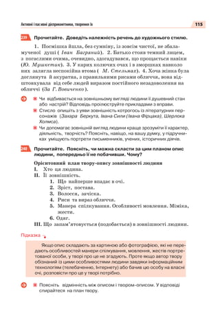 115Активні іпасивні дієприкметники, творення їх
239 Прочитайте. Доведіть належність речень до художнього стилю.
1. Посмішка йшла, без сумніву, із зовсім чистої, не збала-
мученої душі ( Іван Багряний). 2. Батько стояв темний лицем,
з погаслими очима, очевидно, здогадувався, що прощається навіки
(Ю. Мушкетик). 3. У карих колючих очах і в зморшках навколо
них залягла неспокійна втома ( М. Стельмах). 4. Хоча жінка була
доглянута й акуратна, з правильними рисами обличчя, вона від-
штовхувала від себе людей виразом постійного незадоволення на
обличчі (За Г. Вовиченко ).
Чи відбивається на зовнішньому вигляді людини її душевний стан
або настрій? Відповідь проілюструйте прикладами з вправи.
Стисло опишіть з уяви зовнішність котрогось із літературних пер-
сонажів (Захара Беркута, Івана Сили (Івана Фірцака), Шерлока
Холмса).
Чи допомагає зовнішній вигляд людини краще зрозуміти її характер,
діяльність, творчість? Поясніть, навіщо, на вашу думку, у підручни-
ках уміщують портрети письменників, учених, історичних діячів.
240 Прочитайте. Поясніть, чи можна скласти за цим планом опис
людини, попередньо її не побачивши. Чому?
Орієнтовний план твору-опису зовнішності людини
І. Хто ця людина.
ІІ. Її зовнішність.
1. Що найперше впадає в очі.
2. Зріст, постава.
3. Волосся, зачіска.
4. Риси та вираз обличчя.
5. Манера спілкування. Особливості мовлення. Міміка,
жести.
6. Одяг.
ІІІ. Що запам’ятовується (подобається) в зовнішності людини.
Підказка
Якщо опис складають за картиною або фотографією, які не пере-
дають особливостей манери спілкування, мовлення, жестів портре-
тованої особи, у творі про це не згадують. Проте якщо автор твору
обізнаний із цими особливостями людини завдяки інформаційним
технологіям (телебаченню, Інтернету) або бачив цю особу на власні
очі, розповісти про це у творі потрібно.
Поясніть відмінність між описом і твором-описом. У відповіді
спирайтеся на план твору.
 