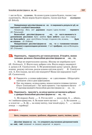 117Безособові дієслівні форми на -но, -то
i вас не було суджено, бо яким судом судити будете, таким і вас
судитимуть. Якою мiрою будете мiряти, такою вам буде відміряно
(З Біблії).
Невідмінювані дієслівні форми на -но, -то виражають результат дії, не
пов’язаної з особою її виконавця.
Наприклад: Весь світ даровано людині. І даль піснями перевито
(М. Рильський).
Безособові дієслівні форми на -но, -то часто вживають із
допоміжним дієсловом було: Шаблю було вибито з рук. Але з серця
не було вибито духу волі (Олесь Гончар). А єдиних слів, на жаль, було
не сказано… (Б. Олійник).
Невідмінювані дієслівні форми на -но, -то є головними членами
(присудками) в односкладних реченнях: У хаті прибрано, мов на Великдень
(М. Стельмах).
243 Перепишіть, підкресліть усі члени речення. З’ясуйте, якими
членами речення є безособові дієслівні форми на -но, -то.
1. Ніде не переступлено закону. Нікому не перейдено путі
(Б. Олійник). 2. Вчуто силу добрих слів. Вчуто порух людяності
в душах ( В. Самійленко). 3. Не розмежовано душу і розум. Душу
осяяно розуму світлом, розум осяяно світлом душі ( В. Самійлен-
ко). 4. Хто сказав, що все уже відкрито? Нащо ми народжені тоді?
(В. Симоненко).
Підкресліть у словах орфограму « не з дієсловами». Обґрунтуйте
написання слів із цією орфограмою.
Про яку людину, на вашу думку, можна сказати словами поетеси
Ольги Слоньовської: « Так мало прожито. І так пережито багато »?
У відповіді вживайте безособові дієслівні форми на - но, -то.
244 Перепишіть прислів’я, на місці крапок уставляючи дібрані
з довідки безособові дієслівні форми на - но, -то.
1. Не відразу Львів …. 2. Усе на світі … мозолями. 3. … абияк,
то і вийшов кривуляк. 4. За наше жито ще нас і …. 5. За планом …,
а в полі не …. 6. Де … на живу нитку, там чекай дірку. 7. …: велика
птиця — горобець!
ДОВІДКА
Бито, створено, сказано, зроблено, збудовано, зшито, посіяно, орано.
Дієслівні форми на -но, -то утворюють від пасивних дієприкметників
на -ний, -тий: сказаний сказано; закритий закрито.
 
