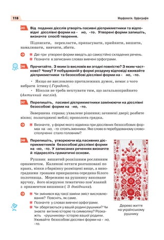 118 Морфологія. Орфографія
245 Від поданих дієслів утворіть пасивні дієприкметники та відпо-
відні дієслівні форми на - но, -то. Утворені форми запишіть,
визначте спосіб творення.
Підписати, перекласти, припасувати, прийняти, вишити,
намалювати, вивчити, збити.
Дві-три утворені форми введіть до самостійно складених речень.
Позначте в записаних словах вивчені орфограми.
246 Прочитайте. З яким із висловів ви згодні повністю? З яким част-
ково? Чому? У побудованій у формі роздуму відповіді вживайте
дієприкметники та безособові дієслівні форми на - но, -то.
• Якщо не висловлено протилежних думок, немає з чого
вибрати істину ( Геродот).
• Ніколи не треба нехтувати тим, що загальноприйнято
(Античний вислів).
247 Перепишіть, пасивні дієприкметники замінюючи на дієслівні
безособові форми на -но, -то.
Завершена справа; ухвалене рішення; зачинені двері; розбите
вікно; полагоджені меблі; прополота грядка.
Визначте, у формі якого відмінка при дієслівних безособових фор-
мах на -но, -то стоять іменники. Яке слово в перебудованому слово-
сполученні стало головним?
248 Перепишіть, утворюючи від пасивних діє-
прикметників безособові дієслівні форми
на -но, -то. У записаних реченнях визначте
й підкресліть граматичні основи.
Рушник вишитий розкішним рослинним
орнаментом. Калинові кетяги розташовані по
краях, вінки з барвінку розміщені вище, а вино-
градними гронами прикрашена середина білого
полотнища. Мереживо на рушнику виконане
вручну, його візерунок тематично пов’язаний
з орнаментом вишивки ( З довідника).
Чи змінився від такої заміни зміст висловлю-
вання? Поясніть, як саме.
Позначте у словах вивчені орфограми.
Чи зберігаються у вашій родині рушники? Чи
знаєте ви їхню історію та символіку? Розка-
жіть «рушникову» історію вашої родини.
Уживайте безособові дієслівні форми на - но,
-то.
Дерево життя
на українському
рушнику
 