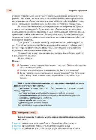 120 Морфологія. Орфографія
вчителі української мови та літератури, які мають великий стаж
роботи. На жаль, не всі навчальні кабінети обладнано сучасними
технічними засобами навчання, проте в бібліотеці є необхідні слов-
ники, методичні посібники та найновіша методична література.
За час практики мною було проведено 8 контрольних уроків
з мови та літератури, їх було детально обговорено з учителями
і методистом. Завдяки практиці я маю необхідні для роботи в школі
практичні вміння й навички. Значну допомогу було надано щодо
складання планів роботи, виготовлення дидактичного матеріалу та
перевірки зошитів.
Для учнів 7-х класів мною було організовано дві екскурсії —
до Лінгвістичного музею Київського національного університету
імені Тараса Шевченка та Національного музею українського
народного декоративного мистецтва.
Педагогічна практика значно поглибила і закріпила здобуті
в університеті знання.
10.03.2020 р.
Підпис
Визначте в тексті дієслівні форми на -но, -то. Обґрунтуйте доціль-
ність їх використання.
Назвіть відомі вам види ділових паперів. Яке їх призначення?
Як ви гадаєте, яка мета створення ділового папера? Хто його скла-
дає? Кому такий діловий папір адресовано? Звіртеся з пра-
вилом.
ЗВІТ — це письмове повідомлення про виконання певної роботи упро-
довж певного часу. Звіт містить:
• заголовок, у якому, крім слова Звіт, зазначають, хто звітує, за який
період, вид роботи;
• вступну частину, у якій указують завдання, які було виконано;
• докладний перелік видів виконаної роботи з наведенням прикладів;
• висновки, пропозиції на майбутнє;
• підпис особи, яка склала звіт;
• дату складання ділового папера.
Звіт адресовано керівництву установи.
252 ПОПРАЦЮЙТЕ У ГРУПАХ
Скориставшись поданим у попередній вправі зразком, складіть
звіт про:
1 група: створення класного блогу «Вивчаймо рідну мову»;
2 група: організацію допомоги людям похилого віку;
3 група: оздоблення шкільних коридорів кімнатними квітами.
 