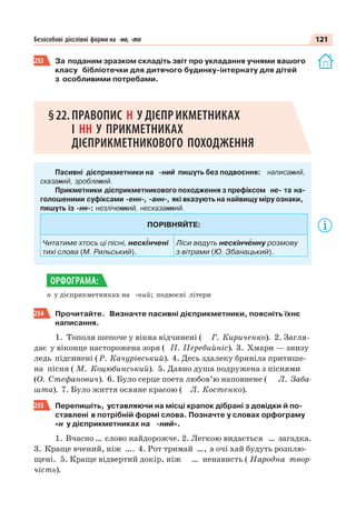 121Безособові дієслівні форми на -но, -то
253 За поданим зразком складіть звіт про укладання учнями вашого
класу бібліотечки для дитячого будинку-інтернату для дітей
з особливими потребами.
§22.ПРАВОПИС Н У ДІЄПРИКМЕТНИКАХ
І НН У ПРИКМЕТНИКАХ
ДІЄПРИКМЕТНИКОВОГО ПОХОДЖЕННЯ
Пасивні дієприкметники на -ний пишуть без подвоєння: написаний,
сказаний, зроблений.
Прикметники дієприкметникового походження з префіксом не- та на-
голошеними суфіксами -енн-, -анн-, які вказують на найвищу міру ознаки,
пишуть із -нн-: незліченний, несказанний.
ПОРІВНЯЙТЕ:
Читатиме хтось ці пісні, неск³нчені
тихі слова (М. Рильський).
Ліси ведуть нескінчåнну розмову
з вітрами (Ю. Збанацький).
н у дієприкметниках на -ний; подвоєні літери
254 Прочитайте. Визначте пасивні дієприкметники, поясніть їхнє
написання.
1. Тополя шепоче у вікна відчинені ( Г. Кириченко). 2. Загля-
дає у віконце насторожена зоря ( П. Перебийніс). 3. Хмари — знизу
ледь підсинені ( Р. Качурівський). 4. Десь здалеку бриніла притише-
на пісня ( М. Коцюбинський). 5. Давно душа подружена з піснями
(О. Стефанович). 6. Було серце поета любов’ю наповнене ( Л. Заба-
шта). 7. Було життя осяяне красою ( Л. Костенко).
255 Перепишіть, уставляючи на місці крапок дібрані з довідки й по-
ставлені в потрібній формі слова. Позначте у словах орфограму
«н у дієприкметниках на -ний».
1. Вчасно … слово найдорожче. 2. Легкою видається … загадка.
3. Краще вчений, ніж …. 4. Рот тримай …, а очі хай будуть розплю-
щені. 5. Краще відвертий докір, ніж … ненависть ( Народна твор-
чість).
ОРФОГРАМА:
 