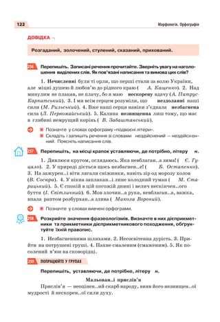 122 Морфологія. Орфографія
ДОВІДКА
Розгаданий, золочений, стулений, сказаний, прихований.
256 Перепишіть. Записані речення прочитайте. Зверніть увагу на наголо-
шення виділених слів. Як пов’язані написання та вимова цих слів?
1. Нечисленні були ті орли, що перші стали за волю України,
але міцні душею й любов’ю до рідного краю ( А. Кащенко). 2. Над
минулим не плакав, не плачу, бо я маю нескорену вдачу (А. Патрус-
Карпатський). 3. І ми всім серцем розуміли, що нездоланні наші
сили (М. Рильський). 4. Вже наші серця навіки з’єднала незбагнена
сила (Л. Первомайський). 5. Калина незнищенна лиш тому, що має
в глибині немрущий корінь ( В. Забаштанський).
Позначте у словах орфограму «подвоєні літери».
Складіть і запишіть речення зі словами нездійснений — нездійснен-
ний. Поясніть написання слів.
257 Перепишіть, на місці крапок уставляючи, де потрібно, літеру н.
1. Дивлюся кругом, оглядаюсь. Яка невблаган..а зима! ( Є. Гу-
цало). 2. У природі діється щось незбагнен..е! ( Б. Остапенко).
3. На зажурен..і віти лягали сніжинки, навіть зір од морозу холов
(В. Сосюра). 4. У вікна заплакан..і лине холодний туман ( М. Ста-
рицький). 5. Є спокій в цій погожій днині і велич нескінчен..ого
буття (І. Світличний). 6. Мов злочин..а рука, невблаган..а, важка,
впала раптом розбурхан..а злива ( Микола Вороний).
Позначте у словах вивчені орфограми.
258 Розкрийте значення фразеологізмів. Визначте в них дієприкмет-
ники та прикметники дієприкметникового походження, обґрун-
туйте їхній правопис.
1. Незбагненними шляхами. 2. Несосвітенна дурість. 3. При-
йти на потрушені груші. 4. Пахне смаленим (смаженим). 5. Як по-
солений в’юн на сковорідці.
259 ПОПРАЦЮЙТЕ У ГРУПАХ
Перепишіть, уставляючи, де потрібно, літеру н.
Мальован..і прислів’я
Прислів’я — неоцінен..ий скарб народу, вияв його незнищен..ої
мудрості й нескорен..ої сили духу.
 
