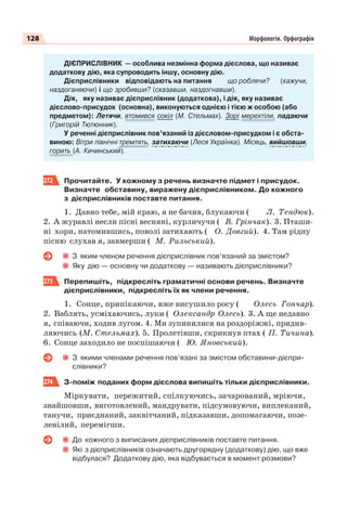 128 Морфологія. Орфографія
ДІЄПРИСЛІВНИК — особлива незмінна форма дієслова, що називає
додаткову дію, яка супроводить іншу, основну дію.
Дієприслівники відповідають на питання що роблячи? (кажучи,
наздоганяючи) і що зробивши? (сказавши, наздогнавши).
Дія, яку називає дієприслівник (додаткова), і дія, яку називає
дієслово-присудок (основна), виконуються однією і тією ж особою (або
предметом): Летячи, втомився сокіл (М. Стельмах). Зорі мерехтіли, падаючи
(Григорій Тютюнник).
У реченні дієприслівник пов’язаний із дієсловом-присудком і є обста-
виною: Вітри північні тремтять, затихаючи (Леся Українка). Місяць, вийшовши,
горить (А. Кичинський).
272 Прочитайте. У кожному з речень визначте підмет і присудок.
Визначте обставину, виражену дієприслівником. До кожного
з дієприслівників поставте питання.
1. Давно тебе, мій краю, я не бачив, блукаючи ( Л. Тендюк).
2. А журавлі несли пісні весняні, курличучи ( В. Грінчак). 3. Пташи-
ні хори, натомившись, поволі затихають ( О. Довгий). 4. Там рідну
пісню слухав я, завмерши ( М. Рильський).
З яким членом речення дієприслівник пов’язаний за змістом?
Яку дію — основну чи додаткову — називають дієприслівники?
273 Перепишіть, підкресліть граматичні основи речень. Визначте
дієприслівники, підкресліть їх як члени речення.
1. Сонце, припікаючи, вже висушило росу ( Олесь Гончар).
2. Ваблять, усміхаючись, луки ( Олександр Олесь). 3. А ще недавно
я, співаючи, ходив лугом. 4. Ми зупинилися на роздоріжжі, придив-
ляючись (М. Стельмах). 5. Пролетівши, скрикнув птах ( П. Тичина).
6. Сонце заходило не поспішаючи ( Ю. Яновський).
З якими членами речення пов’язані за змістом обставини-дієпри-
слівники?
274 З-поміж поданих форм дієслова випишіть тільки дієприслівники.
Міркувати, пережитий, спілкуючись, зачарований, мріючи,
знайшовши, виготовлений, мандрувати, підсумовуючи, виплеканий,
танучи, приєднаний, заквітчаний, підказавши, допомагаючи, позе-
ленілий, перемігши.
До кожного з виписаних дієприслівників поставте питання.
Які з дієприслівників означають другорядну (додаткову) дію, що вже
відбулася? Додаткову дію, яка відбувається в момент розмови?
 