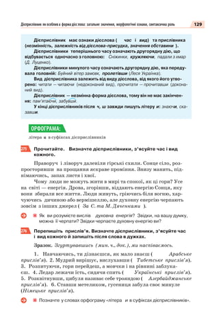 129Дієприслівник як особлива форма дієслова: загальне значення, морфологічні ознаки, синтаксична роль
Дієприслівник має ознаки дієслова ( час і вид) та прислівника
(незмінність, залежність від дієслова-присудка, значення обставини ).
Дієприслівники теперішнього часу означають другорядну дію, що
відбувається одночасно з головною: Сніжинки, кружляючи, падали з хмар
(Д. Луценко).
Дієприслівники минулого часу означають другорядну дію, яка переду-
вала головній: Буйний вітер замовк, пролетівши (Леся Українка).
Вид дієприслівника залежить від виду дієслова, від якого його утво-
рено: читати — читаючи (недоконаний вид), прочитати — прочитавши (докона-
ний вид).
Дієприслівник — незмінна форма дієслова, тому він не має закінчен-
ня: пам’ятаючи, забувши.
У кінці дієприслівників після ч, ш завжди пишуть літеру и: знаючи, ска-
завши.
літера и в суфіксах дієприслівників
275 Прочитайте. Визначте дієприслівники, з’ясуйте час і вид
кожного.
Праворуч і ліворуч даленіли гірські схили. Сонце сіло, роз-
просторивши на прощання яскраве проміння. Знизу манить, під-
німаючись, запах листя і хвої.
Чому люди не можуть жити в мирі та спокої, як ці гори? Усе
на світі — енергія. Дрова, згорівши, віддають енергію Сонця, яку
вони збирали все життя. Люди живуть, гріючись біля вогню, хар-
чуючись дичиною або вермішеллю, але духовну енергію черпають
зовсім з інших джерел ( За С. та М. Дяченками ).
Як ви розумієте вислів духовна енергія? Звідки, на вашу думку,
можна її черпати? Звідки черпаєте духовну енергію ви?
276 Перепишіть прислів’я. Визначте дієприслівники, з’ясуйте час
і вид кожного й запишіть після слова в дужках.
Зразок. Згуртувавшись (мин. ч., док.), ми наспіваємось.
1. Навчаючись, ти дізнаєшся, як мало знаєш ( Арабське
прислів’я). 2. Мудрий вирішує, вислухавши ( Тибетське прислів’я).
3. Розпитуючи, гори перейдеш, а мовчки і на рівнині заблука-
єш. 4. Ледар лежачи їсть, сидячи спить ( Українські прислів’я).
5. Розквітнувши, цибуля називає себе трояндою ( Азербайджанське
прислів’я). 6. Ставши метеликом, гусениця забула своє минуле
(Німецьке прислів’я).
Позначте у словах орфограму «літера и в суфіксах дієприслівників».
ОРФОГРАМА:
 