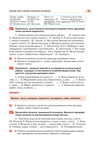 13Розділові знаки у вивчених синтаксичних конструкціях
Чисто, щедро,
шепітливо
горнеться трава
(Т. Майданович).
Світить, та
не гріє сонце
золоте
(Я. Щоголів).
Зірка то
пригасала, то
розгорялася знову
(Ю. Мушкетик).
І раптом у вікні жар-
птиця з’являється чи
мариться мені (І. Ткач).
16 Перепишіть, розставляючи пропущені розділові знаки. Однорідні
члени речення підкресліть.
1. Кличе манить нас сонечком рідна земля ( О. Довгоп’ят).
2. Повільно й тихо сонце сходить ( О. Лупій). 3. Учуся в світі жити
у квітів і пташок ( М. Луків). 4. На схилах Дністра нас зустрінуть
і трави і квіти ( П. Шмігельський). 5. Вечірнє сонечко гай золотило
Дніпро і поле золотом крило ( Т. Шевченко). 6. Є в «Кобзарі» і про
гайдамаків і про Підкову і про Гамалію ( Б. Грінченко). 7. Теє слово
всім давало то розвагу то пораду ( Леся Українка). 8. На вустах роз-
цвітає слово і любистково і барвінково ( П. Осадчук).
Визначте речення, що містить два ряди однорідних членів.
Визначте й підкресліть у словах орфограми, вивчені вами в попе-
редніх класах.
17 Перепишіть козацькі прислів’я, уставляючи на місці крапок
дібрані з довідки та поставлені в потрібній формі слова. Під-
кресліть у реченнях однорідні члени.
1. У бою козак береже не життя, а …. 2. Козак бореться не си-
лою, а …. 3. Обережний козак десь перескочить, а десь …. 4. Козак
себе славить не слів пилюкою, а конем і …. 5. Козак сам не з’їсть,
а коня …. 6. Війна людей їсть, а кров’ю …. 7. Козакові небагато
треба: степу, хліба та ….
ДОВІДКА
Вміння, честь, запивати, перелізти, нагодувати, небо, шаблюка.
Визначте речення, що містить узагальнювальне слово при одно-
рідних членах. Назвіть це слово.
18 Прочитайте речення, правильно їх інтонуючи. Визначте однорідні
члени речення та узагальнювальні слова при них.
1. Урочиста хода осені відчувається скрізь: на селі, у місті
(В. Минко). 2. Вітер летить звідусіль: з поля, з лугу, з лісу ( І. Кова-
ленко). 3. На річці, в лісі, на полі — усюди німо, тихо ( П. Тичина).
4. Стежка, озеро, стіжок — усе у падолисті ( В. Скомаровський).
Поясніть розділові знаки в реченнях з узагальнювальними словами
при однорідних членах речення. Звіртеся з таблицею.
 