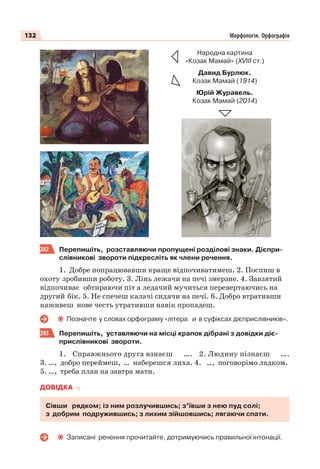 132 Морфологія. Орфографія
282 Перепишіть, розставляючи пропущені розділові знаки. Дієпри-
слівникові звороти підкресліть як члени речення.
1. Добре попрацювавши краще відпочиватимеш. 2. Поспиш в
охоту зробивши роботу. 3. Лінь лежачи на печі змерзне. 4. Завзятий
відпочиває обтираючи піт а ледачий мучиться перевертаючись на
другий бік. 5. Не спечеш калачі сидячи на печі. 6. Добро втративши
наживеш нове честь утративши навік пропадеш.
Позначте у словах орфограму «літера и в суфіксах дієприслівників».
283 Перепишіть, уставляючи на місці крапок дібрані з довідки діє-
прислівникові звороти.
1. Справжнього друга взнаєш …. 2. Людину пізнаєш ….
3. …, добро переймеш, … наберешся лиха. 4. …, поговорімо ладком.
5. …, треба план на завтра мати.
ДОВІДКА
Сівши рядком; із ним розлучившись; з’ївши з нею пуд солі;
з добрим подружившись; з лихим зійшовшись; лягаючи спати.
Записані речення прочитайте, дотримуючись правильної інтонації.
Народна картина
«Козак Мамай» (ХVIII ст.)
Давид Бурлюк.
Козак Мамай (1914)
Юрій Журавель.
Козак Мамай (2014)
 