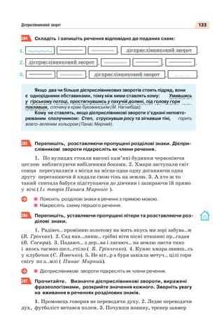 133Дієприслівниковий зворот
284 Складіть і запишіть речення відповідно до поданих схем:
дієприслівниковий зворот ., ,
дієприслівниковий зворот ,, .
дієприслівниковий зворот .,
Якщо два чи більше дієприслівникових зворотів стоять підряд, вони
є однорідними обставинами, тому між ними ставлять кому: Умившись
у гірському потоці, простягнувшись у пахучій долині, під голову гори
поклавши, спочину в краю буковинськім (М. Нагнибіда).
Кому не ставлять, якщо дієприслівникові звороти з’єднані неповто-
рюваним сполучником: Cтеп, струснувши росу та зігнавши тіні, горить
жовто-зеленим кольором (Панас Мирний).
285 Перепишіть, розставляючи пропущені розділові знаки. Дієпри-
слівникові звороти підкресліть як члени речення.
1. По вулицях стояли високі кам’яні будинки червоніючи
цеглою виблискуючи вибіленими боками. 2. Хмари заступали світ
сонця пересувалися з місця на місце одна одну доганяючи одна
другу переганяючи й кидали свою тінь на землю. 3. А хто ж то
такий спитала бабуся підступаючи до дівчини і зазираючи їй прямо
у вічі ( Із творів Панаса Мирного ).
Поясніть розділові знаки в реченні з прямою мовою.
Накресліть схему першого речення.
286 Перепишіть, уставляючи пропущені літери та розставляючи роз-
ділові знаки.
1. Радіюч.. промінню золотому на мить якусь ми зорі забува..м
(В. Грінчак). 2. Сад нах..ливш.. срібні віти пісні пташині пр..гадав
(В. Сосюра). 3. Падаюч.. з дер..ва і лягаюч.. на землю листя тихо
і якось таємно шел..стіло ( Б. Грінченко). 4. Куняє хмара звивш..сь
у клубочок (С. Йовенко). 5. Не віт..р а буря завіяла метуч.. цілі гори
снігу по з..млі ( Панас Мирний).
Дієприслівникові звороти підкресліть як члени речення.
287 Прочитайте. Визначте дієприслівникові звороти, виражені
фразеологізмами, розкрийте значення кожного. Зверніть увагу
на вживання в реченнях розділових знаків.
1. Промовець говорив не переводячи духу. 2. Ледве переводячи
дух, футболіст метався полем. 3. Почувши новину, тренер завмер
1.
2.
3.
 