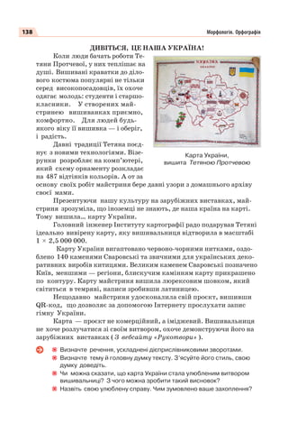 138 Морфологія. Орфографія
ДИВІТЬСЯ, ЦЕ НАША УКРАЇНА!
Коли люди бачать роботи Те-
тяни Протчевої, у них теплішає на
душі. Вишивані краватки до діло-
вого костюма популярні не тільки
серед високопосадовців, їх охоче
одягає молодь: студенти і старшо-
класники. У створених май-
стринею вишиванках приємно,
комфортно. Для людей будь-
якого віку її вишивка — і оберіг,
і радість.
Давні традиції Тетяна поєд-
нує з новими технологіями. Візе-
рунки розробляє на комп’ютері,
який схему орнаменту розкладає
на 487 відтінків кольорів. А от за
основу своїх робіт майстриня бере давні узори з домашнього архіву
своєї мами.
Презентуючи нашу культуру на зарубіжних виставках, май-
стриня зрозуміла, що іноземці не знають, де наша країна на карті.
Тому вишила… карту України.
Головний інженер Інституту картографії радо подарував Тетяні
ідеально вивірену карту, яку вишивальниця відтворила в масштабі
1 2,5 000 000.
Карту України вигаптовано червоно-чорними нитками, оздо-
блено 140 каменями Сваровські та звичними для українських деко-
ративних виробів китицями. Великим каменем Сваровські позначено
Київ, меншими — регіони, блискучим камінням карту прикрашено
по контуру. Карту майстриня вишила люрексовим шовком, який
світиться в темряві, написи зробивши латиницею.
Нещодавно майстриня удосконалила свій проєкт, вишивши
QR-код, що дозволяє за допомогою Інтернету прослухати запис
гімну України.
Карта — проєкт не комерційний, а іміджевий. Вишивальниця
не хоче розлучатися зі своїм витвором, охоче демонструючи його на
зарубіжних виставках ( З вебсайту «Рукотвори» ).
Визначте речення, ускладнені дієприслівниковими зворотами.
Визначте тему й головну думку тексту. З’ясуйте його стиль, свою
думку доведіть.
Чи можна сказати, що карта України стала улюбленим витвором
вишивальниці? З чого можна зробити такий висновок?
Назвіть свою улюблену справу. Чим зумовлено ваше захоплення?
Карта України,
вишита Тетяною Протчевою
 