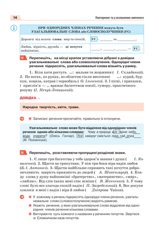 14 Повторення та узагальнення вивченого
ПРИ ОДНОРІДНИХ ЧЛЕНАХ РЕЧЕННЯ можуть бути
УЗАГАЛЬНЮВАЛЬНІ СЛОВА або СЛОВОСПОЛУЧЕННЯ (УС)
Дорожчі від золота слова: мир та спокій. УС : _______ та __________.
Любов, вірність, дружба — ці почуття
найцінніші.
_____, ______, ______ — УС .
19 Перепишіть, на місці крапок уставляючи дібрані з довідки
узагальнювальні слова або словосполучення. Однорідні члени
речення підкресліть, узагальнювальні слова візьміть у рамку.
1. Біля хати ростуть …: мальви та жоржини ( І. Складаний).
2. По ногах, по руках, по обличчю сікли височенні …: курай, бур-
кун, ковила, катран і чорнобиль ( О. Ільченко). 3. І пісні, і приказки,
і прислів’я — … вражає багатством поезії, гумору, практичного
розуму (І. Нечуй-Левицький).
ДОВІДКА
Народна творчість, квіти, трави.
Записані речення прочитайте, правильно їх інтонуючи.
Узагальнювальне слово може бути відділене від однорідних членів
речення одним або кількома словами: Чому в природі все гарне: небо,
вода, очерети? (Олесь Гончар). Усе навкруг сміється: луки, гай, річка
(М. Познанська).
20 Перепишіть, розставляючи пропущені розділові знаки.
1. Є лише три багатства у тебе здоров’я знання і душа ( І. Ко-
валенко). 2. Щастя це трикутник. У нім три боки віра надія любов
(Б.-І. Антонич). 3. Щастю найбільше сприяють такі почуття добро-
зичливість щирість приязність до людей ( А. Шопенгауер). 4. Кла-
ду слова у душу найповніші «братерство», «материнство», «мир»,
«люблю». Від слів таких мені стає ясніше ( В. Женченко). 5. У тому
слові було все злагода спокій надія ( П. Загребельний). 6. Все докупи
злилося в мені і надія і віра й любов ( Дніпрова Чайка).
У кожному з речень підкресліть однорідні члени речення, узагаль-
нювальне слово (словосполучення) виділіть рамкою.
Укажіть речення, у яких узагальнювальне слово відділене від одно-
рідних членів речення кількома словами.
Витлумачте суть кожного з названих у реченнях почуттів. Звіртеся
зі Словничком назв почуттів.
 