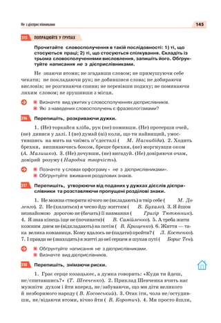145Не з дієприслівниками
315 ПОПРАЦЮЙТЕ У ГРУПАХ
Прочитайте словосполучення в такій послідовності: 1) ті, що
стосуються праці; 2) ті, що стосуються спілкування. Складіть із
трьома словосполученнями висловлення, запишіть його. Обґрун-
туйте написання не з дієприслівниками.
Не знаючи втоми; не згадавши словом; не примушуючи себе
чекати; не покладаючи рук; не добившися слова; не добираючи
висловів; не розгинаючи спини; не перевівши подиху; не поминаючи
лихим словом; не зрушивши з місця.
Визначте вид ужитих у словосполученнях дієприслівників.
Які з наведених словосполучень є фразеологізмами?
316 Перепишіть, розкриваючи дужки.
1. (Не) торкайся хліба, рук (не) помивши. (Не) протерши очей,
(не) дивися у далі. І (не) думай (ні) коли, що ти найвищий, умос-
тившись на мить на чиїмсь п’єдесталі ( М. Нагнибіда). 2. Ходить
брехня, випинаючись боком, бреше брехня, (не) моргнувши оком
(А. Малишко). 3. (Не) дочувши, (не) вигадуй. (Не) довіряючи очам,
довіряй розуму ( Народна творчість).
Позначте у словах орфограму « не з дієприслівниками».
Обґрунтуйте вживання розділових знаків.
317 Перепишіть, утворюючи від поданих у дужках дієслів дієпри-
слівники та розставляючи пропущені розділові знаки.
1. Не можна створити нічого не (вкладають) в твір себе ( М. До-
ленго). 2. Не (хиляться) я чесно йду життям ( В. Бухало). 3. Я йшов
незнайомою дорогою не (бачать) її навмання ( Григір Тютюнник).
4. Я знав кінець іще не (починати) ( В. Самійленко). 5. А треба жити
кожним днем не (відкладають) на потім ( В. Крищенко). 6. Життя — та-
ка велика ковзаниця. Кому вдалось не (падати) пройти? ( Л. Костенко).
7. І правди не (знаходять) в житті до неї серцем я шукав путі ( Борис Тен).
Обґрунтуйте написання не з дієприслівниками.
Визначте вид дієприслівників.
318 Перепишіть, знімаючи риски.
1. Грає серце козацькеє, а думка говорить: «Куди ти йдеш,
не/спитавшись? » (Т. Шевченко). 2. Приклад Шевченка вчить нас
мужніти духом і йти вперед, не/забуваючи, що ми діти великого
й незборимого народу ( В. Косовський). 3. Отак іти, чола не/остудив-
ши, не/відаючи втоми, вічно йти ( В. Коротич). 4. Ми просто йшли,
 