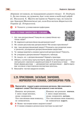 146 Морфологія. Орфографія
зборовши всі навали, не/відцуравшись рідного гнізда ( П. Осадчук).
5. До тих стежок, не/думаючи, йди і клич мене в своїй надії добрій
(А. Малишко). 6. Щоліта ми їздимо на Чернечу гору, не/кажучи
про березневі Шевченківські дні, коли біля могили збирається пів
України (Д. Петриненко).
Позначте у словах вивчені орфограми.
ЗНАЮ І РОЗУМІЮ! ВИКОРИСТОВУЮ І ПОЯСНЮЮ!
1. Що таке дієприслівник? Чому він не є самостійною час-
тиною мови?
2. Як відрізнити дієприслівник від дієприкметника?
3. Які ознаки дієслова має дієприслівник? Які ознаки прислівника?
4. Що таке дієприслівниковий зворот? Розкажіть про розділові знаки
в реченнях, ускладнених дієприслівниковими зворотами.
5. Чи завжди виділяють комами одиничний дієприслівник? Поясніть.
6. Як утворюють дієприслівники? Накресліть таблицю.
7. Як пишуть не з дієприслівниками? Наведіть приклади.
8. Оберіть з учнів класу групу експертів. Доручіть їй підготувати до інте-
лектуального змагання з української мови 4–5 запитань із теми «Осо-
бливі форми дієслова — дієприкметник і дієприслівник» . Дайте відпо-
віді на кожне з підготовлених експертами запитань.
9. Виконайте тестові завдання онлайн.
§29. ПРИСЛІВНИК: ЗАГАЛЬНЕ ЗНАЧЕННЯ,
МОРФОЛОГІЧНІ ОЗНАКИ, СИНТАКСИЧНА РОЛЬ
319 Прочитайте подані у двох колонках речення. Що означають
виділені слова? Поставте до кожного з них питання.
Книжка все розкаже.
І змія з нори виповзе,
якщо попросити.
Хто сам визнав свою помилку,
не помилиться.
Книжка все розкаже мовчки.
І змія з нори виповзе,
якщо попросити лагідно.
Хто сам визнав свою помилку,
не помилиться вдруге.
Якими частинами мови є виділені слова?
З якими словами в реченні вони пов’язані за змістом?
 