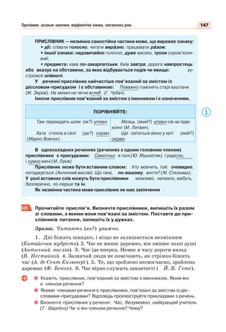 147Прислівник: загальне значення, морфологічні ознаки, синтаксична роль
ПРИСЛІВНИК — незмінна самостійна частина мови, що виражає ознаку:
• дії: співати голосно, читати вирàзно, працювати рàзом;
• іншої ознаки: надзвичайно голосно, дуже високо, трохи сором’язли-
вий;
• предмета: кава по-закарпатськи, Київ завтра, дорога навпростець;
або вказує на обставини, за яких відбувається подія чи явище: зу-
стрілися опівночі.
У реченні прислівник найчастіше пов’язаний за змістом із
дієсловом-присудком і є обставиною: Поважно гомонять старі каштани
(М. Зеров). На мілині не тягне вглиб (Г. Чубач).
Інколи прислівник пов’язаний за змістом з іменником і є означенням.
ПОРІВНЯЙТЕ:
Там переходять шлях (як?) уповні.
Хата стояла в селі (де?) скраю
(Марко Вовчок).
Місяць (який?) уповні сів на підві-
конні (М. Литвин).
Ще світиться вікно у хаті (якій?)
скраю.
В односкладних реченнях (реченнях з одним головним членом)
прислівники є присудками: Самотньо в полі (Ю. Мушкетик). І радісно,
і сумно мені (М. Луків).
Прислівник може бути вставним словом: Хто мовчить, той, очевидно,
погоджується (Античний вислів). Що таке, по-вашому, життя? (М. Стельмах).
У ролі вставних слів можуть бути прислівники можливо, напевно, мабуть,
безперечно, по-перше та ін.
Як незмінна частина мови прислівник не має закінчення .
320 Прочитайте прислів’я. Визначте прислівники, випишіть їх разом
зі словами, з якими вони пов’язані за змістом. Поставте до при-
слівників питання, запишіть їх у дужках.
Зразок. Читають (як?) уважно.
1. Дні біжать швидко, і ніщо не залишається незмінним
(Китайська мудрість). 2. Час не минає даремно, він змінює наші душі
(Античний вислів). 3. Час іде вперед. Немає в часу дороги назад
(В. Нестайко). 4. Зазвичай люди не помічають, як стрімко біжить
час (А. де Сент-Екзюпері). 5. Те, що зроблено несвоєчасно, зроблено
даремно (Ф. Бекон). 6. Час вірно служить завзятості ( Й.-В. Ґете).
Укажіть прислівник, пов’язаний за змістом з іменником. Яким він
є членом речення?
Якими членами речення є прислівники, пов’язані за змістом із діє-
словами-присудками? Відповідь проілюструйте прикладами з речень.
Визначте прислівник у реченні: Час, безумовно, найкращий учитель
(Г. Берліоз).Чи є він членом речення? Чому?
 
